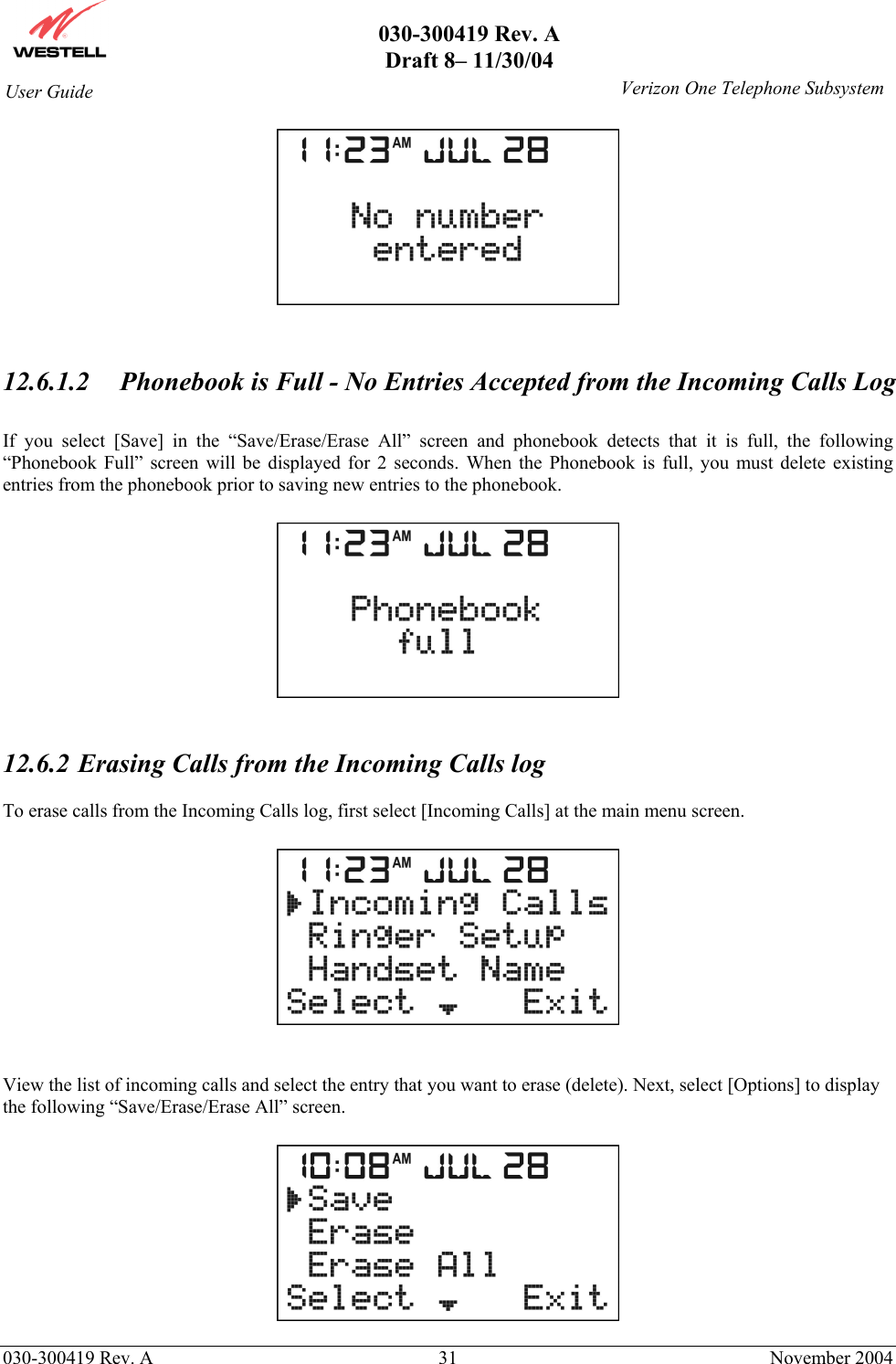       030-300419 Rev. A Draft 8– 11/30/04    030-300419 Rev. A  31  November 2004 User Guide   Verizon One Telephone Subsystem   12.6.1.2  Phonebook is Full - No Entries Accepted from the Incoming Calls Log  If you select [Save] in the “Save/Erase/Erase All” screen and phonebook detects that it is full, the following “Phonebook Full” screen will be displayed for 2 seconds. When the Phonebook is full, you must delete existing entries from the phonebook prior to saving new entries to the phonebook.     12.6.2  Erasing Calls from the Incoming Calls log  To erase calls from the Incoming Calls log, first select [Incoming Calls] at the main menu screen.     View the list of incoming calls and select the entry that you want to erase (delete). Next, select [Options] to display the following “Save/Erase/Erase All” screen.    