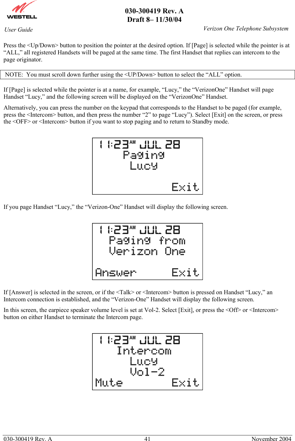       030-300419 Rev. A Draft 8– 11/30/04    030-300419 Rev. A  41  November 2004 User Guide   Verizon One Telephone SubsystemPress the &lt;Up/Down&gt; button to position the pointer at the desired option. If [Page] is selected while the pointer is at “ALL,” all registered Handsets will be paged at the same time. The first Handset that replies can intercom to the page originator.    NOTE:  You must scroll down further using the &lt;UP/Down&gt; button to select the “ALL” option.  If [Page] is selected while the pointer is at a name, for example, “Lucy,” the “VerizonOne” Handset will page Handset “Lucy,” and the following screen will be displayed on the “VerizonOne” Handset. Alternatively, you can press the number on the keypad that corresponds to the Handset to be paged (for example, press the &lt;Intercom&gt; button, and then press the number “2” to page “Lucy”). Select [Exit] on the screen, or press the &lt;OFF&gt; or &lt;Intercom&gt; button if you want to stop paging and to return to Standby mode.    If you page Handset “Lucy,” the “Verizon-One” Handset will display the following screen.     If [Answer] is selected in the screen, or if the &lt;Talk&gt; or &lt;Intercom&gt; button is pressed on Handset “Lucy,” an Intercom connection is established, and the “Verizon-One” Handset will display the following screen.  In this screen, the earpiece speaker volume level is set at Vol-2. Select [Exit], or press the &lt;Off&gt; or &lt;Intercom&gt; button on either Handset to terminate the Intercom page.        