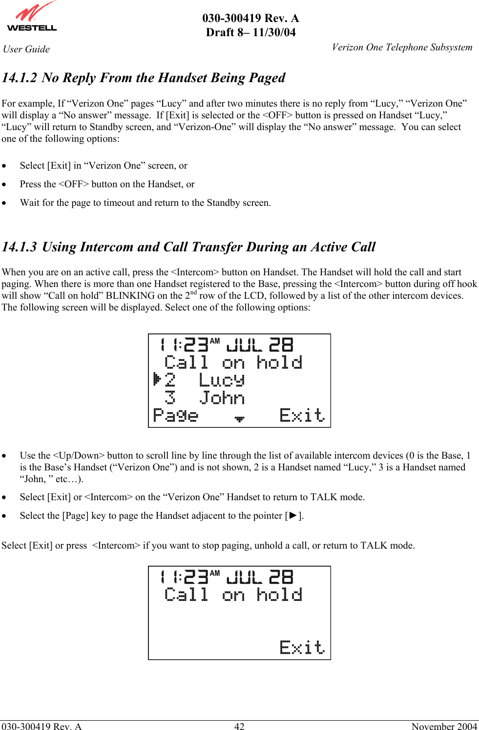       030-300419 Rev. A Draft 8– 11/30/04    030-300419 Rev. A  42  November 2004 User Guide   Verizon One Telephone Subsystem14.1.2  No Reply From the Handset Being Paged  For example, If “Verizon One” pages “Lucy” and after two minutes there is no reply from “Lucy,” “Verizon One” will display a “No answer” message.  If [Exit] is selected or the &lt;OFF&gt; button is pressed on Handset “Lucy,” “Lucy” will return to Standby screen, and “Verizon-One” will display the “No answer” message.  You can select one of the following options:  •  Select [Exit] in “Verizon One” screen, or •  Press the &lt;OFF&gt; button on the Handset, or  •  Wait for the page to timeout and return to the Standby screen.   14.1.3  Using Intercom and Call Transfer During an Active Call  When you are on an active call, press the &lt;Intercom&gt; button on Handset. The Handset will hold the call and start paging. When there is more than one Handset registered to the Base, pressing the &lt;Intercom&gt; button during off hook will show “Call on hold” BLINKING on the 2nd row of the LCD, followed by a list of the other intercom devices. The following screen will be displayed. Select one of the following options:    •  Use the &lt;Up/Down&gt; button to scroll line by line through the list of available intercom devices (0 is the Base, 1 is the Base’s Handset (“Verizon One”) and is not shown, 2 is a Handset named “Lucy,” 3 is a Handset named “John, ” etc…). •  Select [Exit] or &lt;Intercom&gt; on the “Verizon One” Handset to return to TALK mode.  •  Select the [Page] key to page the Handset adjacent to the pointer [►].   Select [Exit] or press  &lt;Intercom&gt; if you want to stop paging, unhold a call, or return to TALK mode.      