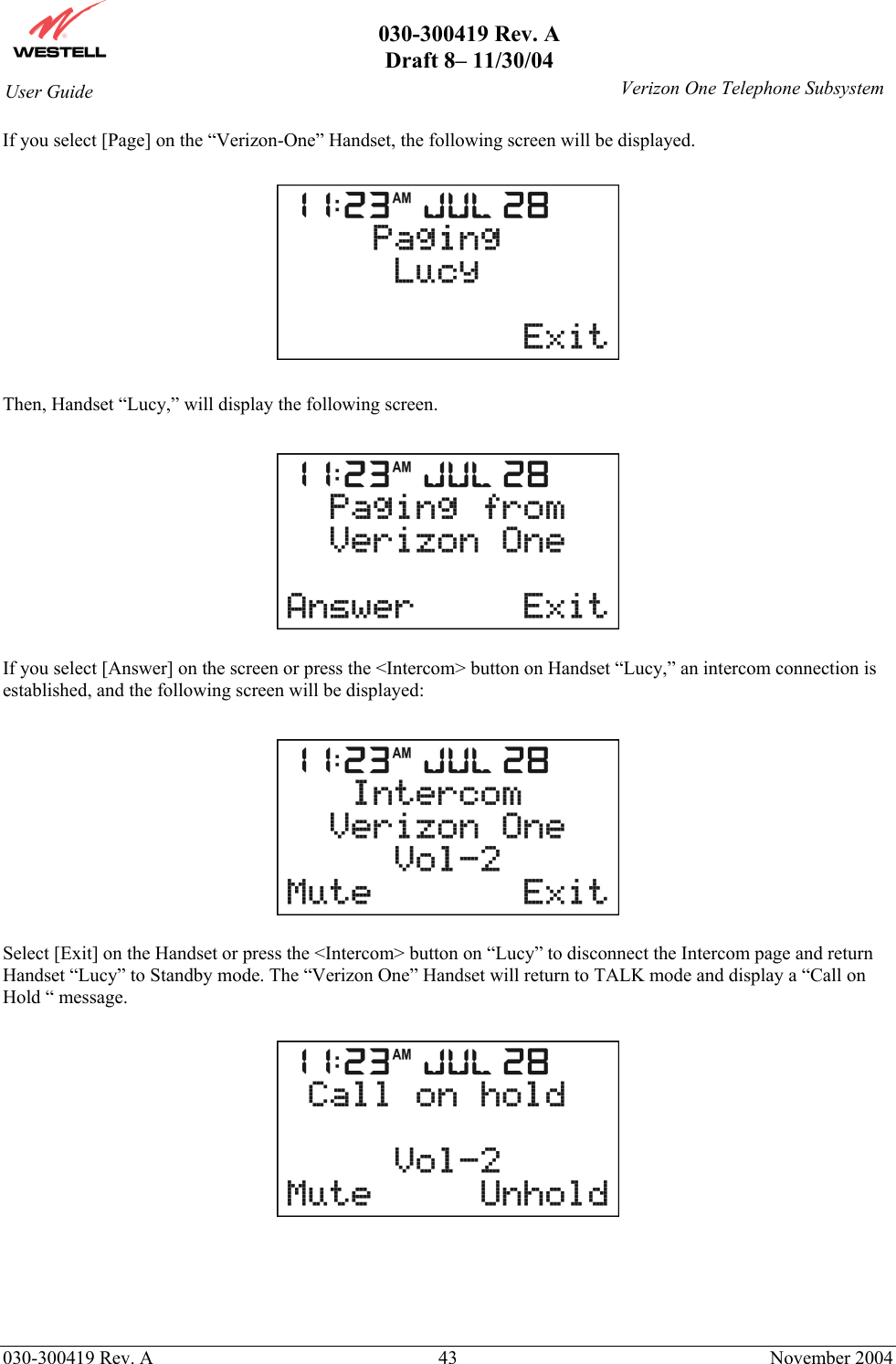       030-300419 Rev. A Draft 8– 11/30/04    030-300419 Rev. A  43  November 2004 User Guide   Verizon One Telephone SubsystemIf you select [Page] on the “Verizon-One” Handset, the following screen will be displayed.    Then, Handset “Lucy,” will display the following screen.    If you select [Answer] on the screen or press the &lt;Intercom&gt; button on Handset “Lucy,” an intercom connection is established, and the following screen will be displayed:    Select [Exit] on the Handset or press the &lt;Intercom&gt; button on “Lucy” to disconnect the Intercom page and return Handset “Lucy” to Standby mode. The “Verizon One” Handset will return to TALK mode and display a “Call on Hold “ message.      