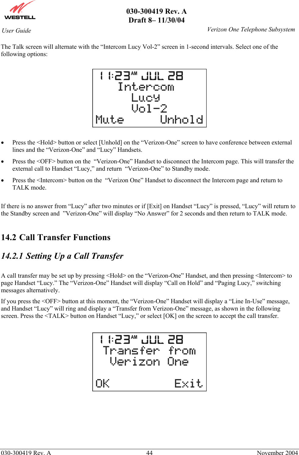       030-300419 Rev. A Draft 8– 11/30/04    030-300419 Rev. A  44  November 2004 User Guide   Verizon One Telephone SubsystemThe Talk screen will alternate with the “Intercom Lucy Vol-2” screen in 1-second intervals. Select one of the following options:    •  Press the &lt;Hold&gt; button or select [Unhold] on the “Verizon-One” screen to have conference between external lines and the “Verizon-One” and “Lucy” Handsets. •  Press the &lt;OFF&gt; button on the  “Verizon-One” Handset to disconnect the Intercom page. This will transfer the external call to Handset “Lucy,” and return  “Verizon-One” to Standby mode. •  Press the &lt;Intercom&gt; button on the  “Verizon One” Handset to disconnect the Intercom page and return to TALK mode.  If there is no answer from “Lucy” after two minutes or if [Exit] on Handset “Lucy” is pressed, “Lucy” will return to the Standby screen and  ”Verizon-One” will display “No Answer” for 2 seconds and then return to TALK mode.  14.2 Call Transfer Functions  14.2.1  Setting Up a Call Transfer  A call transfer may be set up by pressing &lt;Hold&gt; on the “Verizon-One” Handset, and then pressing &lt;Intercom&gt; to page Handset “Lucy.” The “Verizon-One” Handset will display “Call on Hold” and “Paging Lucy,” switching messages alternatively. If you press the &lt;OFF&gt; button at this moment, the “Verizon-One” Handset will display a “Line In-Use” message, and Handset “Lucy” will ring and display a “Transfer from Verizon-One” message, as shown in the following screen. Press the &lt;TALK&gt; button on Handset “Lucy,” or select [OK] on the screen to accept the call transfer.        