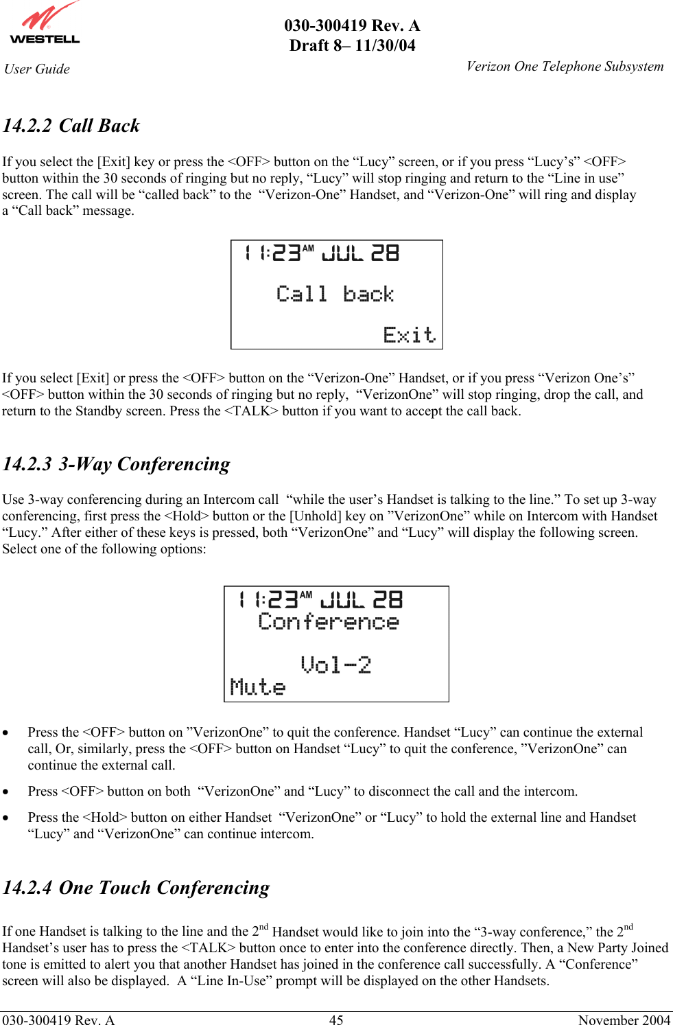       030-300419 Rev. A Draft 8– 11/30/04    030-300419 Rev. A  45  November 2004 User Guide   Verizon One Telephone Subsystem 14.2.2  Call Back  If you select the [Exit] key or press the &lt;OFF&gt; button on the “Lucy” screen, or if you press “Lucy’s” &lt;OFF&gt; button within the 30 seconds of ringing but no reply, “Lucy” will stop ringing and return to the “Line in use” screen. The call will be “called back” to the  “Verizon-One” Handset, and “Verizon-One” will ring and display a “Call back” message.    If you select [Exit] or press the &lt;OFF&gt; button on the “Verizon-One” Handset, or if you press “Verizon One’s” &lt;OFF&gt; button within the 30 seconds of ringing but no reply,  “VerizonOne” will stop ringing, drop the call, and return to the Standby screen. Press the &lt;TALK&gt; button if you want to accept the call back.   14.2.3  3-Way Conferencing  Use 3-way conferencing during an Intercom call  “while the user’s Handset is talking to the line.” To set up 3-way conferencing, first press the &lt;Hold&gt; button or the [Unhold] key on ”VerizonOne” while on Intercom with Handset “Lucy.” After either of these keys is pressed, both “VerizonOne” and “Lucy” will display the following screen. Select one of the following options:    •  Press the &lt;OFF&gt; button on ”VerizonOne” to quit the conference. Handset “Lucy” can continue the external call, Or, similarly, press the &lt;OFF&gt; button on Handset “Lucy” to quit the conference, ”VerizonOne” can continue the external call.   •  Press &lt;OFF&gt; button on both  “VerizonOne” and “Lucy” to disconnect the call and the intercom. •  Press the &lt;Hold&gt; button on either Handset  “VerizonOne” or “Lucy” to hold the external line and Handset “Lucy” and “VerizonOne” can continue intercom.  14.2.4  One Touch Conferencing  If one Handset is talking to the line and the 2nd Handset would like to join into the “3-way conference,” the 2nd Handset’s user has to press the &lt;TALK&gt; button once to enter into the conference directly. Then, a New Party Joined tone is emitted to alert you that another Handset has joined in the conference call successfully. A “Conference” screen will also be displayed.  A “Line In-Use” prompt will be displayed on the other Handsets.  