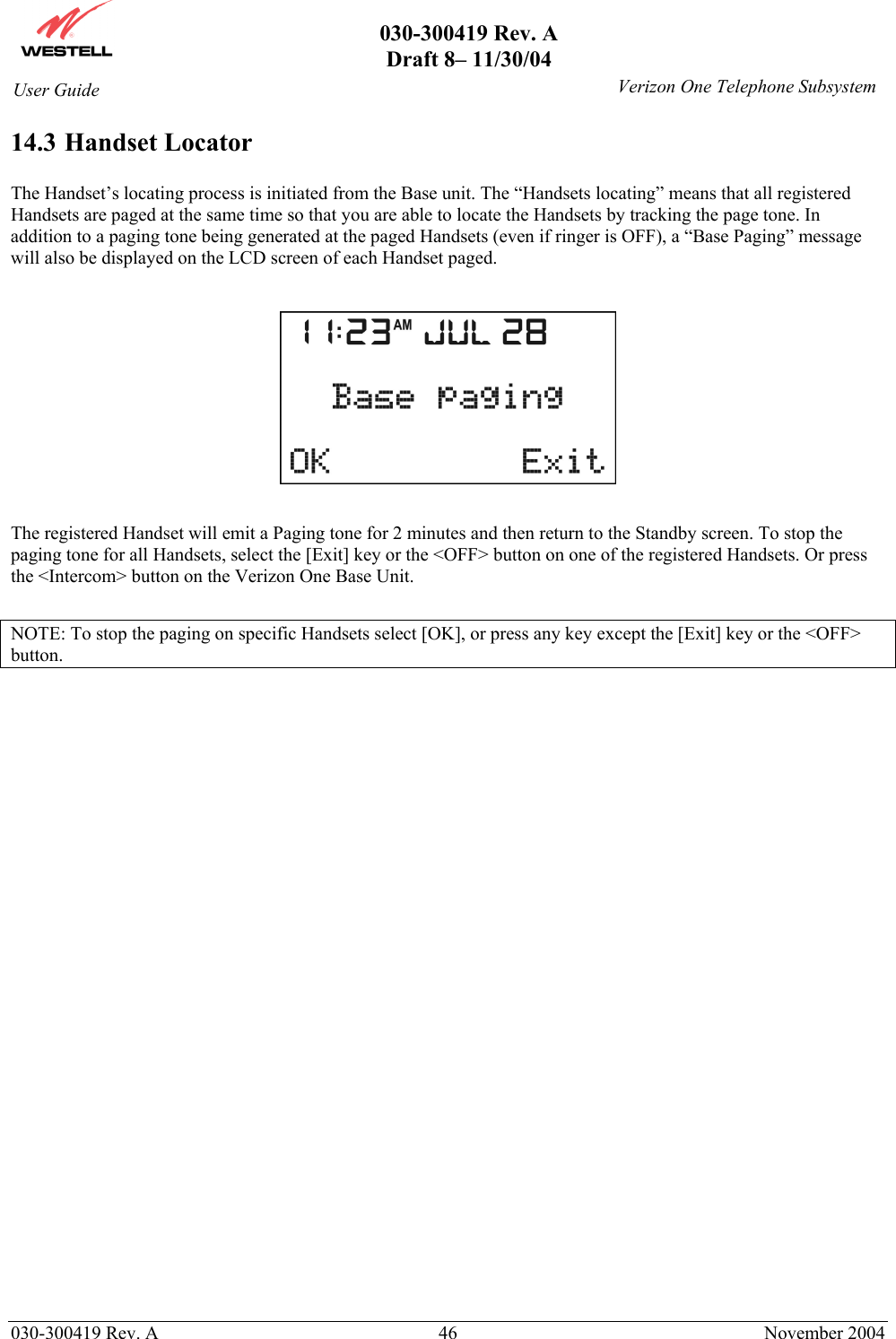       030-300419 Rev. A Draft 8– 11/30/04    030-300419 Rev. A  46  November 2004 User Guide   Verizon One Telephone Subsystem14.3 Handset Locator  The Handset’s locating process is initiated from the Base unit. The “Handsets locating” means that all registered Handsets are paged at the same time so that you are able to locate the Handsets by tracking the page tone. In addition to a paging tone being generated at the paged Handsets (even if ringer is OFF), a “Base Paging” message will also be displayed on the LCD screen of each Handset paged.    The registered Handset will emit a Paging tone for 2 minutes and then return to the Standby screen. To stop the paging tone for all Handsets, select the [Exit] key or the &lt;OFF&gt; button on one of the registered Handsets. Or press the &lt;Intercom&gt; button on the Verizon One Base Unit.  NOTE: To stop the paging on specific Handsets select [OK], or press any key except the [Exit] key or the &lt;OFF&gt; button.  