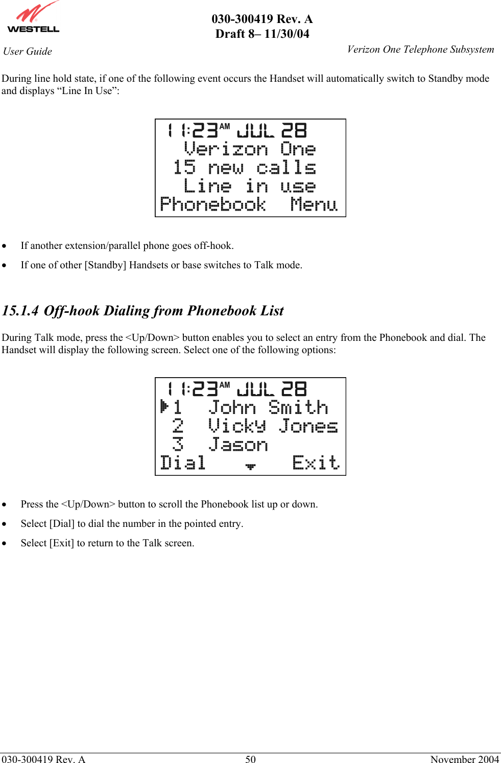       030-300419 Rev. A Draft 8– 11/30/04    030-300419 Rev. A  50  November 2004 User Guide   Verizon One Telephone SubsystemDuring line hold state, if one of the following event occurs the Handset will automatically switch to Standby mode and displays “Line In Use”:    •  If another extension/parallel phone goes off-hook. •  If one of other [Standby] Handsets or base switches to Talk mode.   15.1.4  Off-hook Dialing from Phonebook List  During Talk mode, press the &lt;Up/Down&gt; button enables you to select an entry from the Phonebook and dial. The Handset will display the following screen. Select one of the following options:    •  Press the &lt;Up/Down&gt; button to scroll the Phonebook list up or down.   •  Select [Dial] to dial the number in the pointed entry. •  Select [Exit] to return to the Talk screen.                