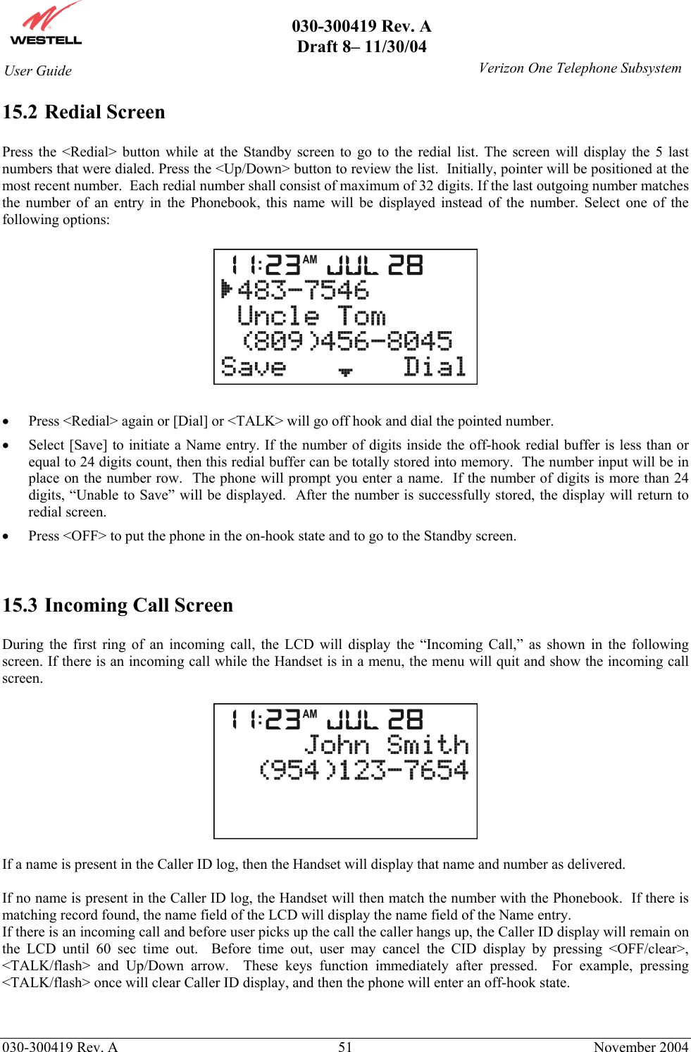       030-300419 Rev. A Draft 8– 11/30/04    030-300419 Rev. A  51  November 2004 User Guide   Verizon One Telephone Subsystem15.2 Redial Screen  Press the &lt;Redial&gt; button while at the Standby screen to go to the redial list. The screen will display the 5 last numbers that were dialed. Press the &lt;Up/Down&gt; button to review the list.  Initially, pointer will be positioned at the most recent number.  Each redial number shall consist of maximum of 32 digits. If the last outgoing number matches the number of an entry in the Phonebook, this name will be displayed instead of the number. Select one of the following options:    •  Press &lt;Redial&gt; again or [Dial] or &lt;TALK&gt; will go off hook and dial the pointed number. •  Select [Save] to initiate a Name entry. If the number of digits inside the off-hook redial buffer is less than or equal to 24 digits count, then this redial buffer can be totally stored into memory.  The number input will be in place on the number row.  The phone will prompt you enter a name.  If the number of digits is more than 24 digits, “Unable to Save” will be displayed.  After the number is successfully stored, the display will return to redial screen. •  Press &lt;OFF&gt; to put the phone in the on-hook state and to go to the Standby screen.   15.3 Incoming Call Screen  During the first ring of an incoming call, the LCD will display the “Incoming Call,” as shown in the following screen. If there is an incoming call while the Handset is in a menu, the menu will quit and show the incoming call screen.    If a name is present in the Caller ID log, then the Handset will display that name and number as delivered.  If no name is present in the Caller ID log, the Handset will then match the number with the Phonebook.  If there is matching record found, the name field of the LCD will display the name field of the Name entry. If there is an incoming call and before user picks up the call the caller hangs up, the Caller ID display will remain on the LCD until 60 sec time out.  Before time out, user may cancel the CID display by pressing &lt;OFF/clear&gt;, &lt;TALK/flash&gt; and Up/Down arrow.  These keys function immediately after pressed.  For example, pressing &lt;TALK/flash&gt; once will clear Caller ID display, and then the phone will enter an off-hook state.  