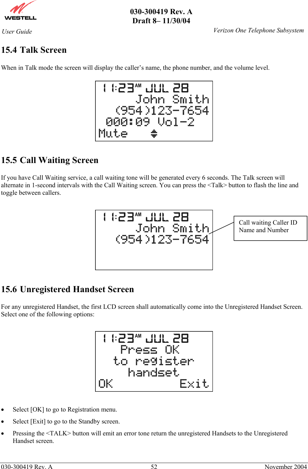       030-300419 Rev. A Draft 8– 11/30/04    030-300419 Rev. A  52  November 2004 User Guide   Verizon One Telephone Subsystem15.4 Talk Screen  When in Talk mode the screen will display the caller’s name, the phone number, and the volume level.    15.5 Call Waiting Screen  If you have Call Waiting service, a call waiting tone will be generated every 6 seconds. The Talk screen will alternate in 1-second intervals with the Call Waiting screen. You can press the &lt;Talk&gt; button to flash the line and toggle between callers.    15.6 Unregistered Handset Screen  For any unregistered Handset, the first LCD screen shall automatically come into the Unregistered Handset Screen. Select one of the following options:    •  Select [OK] to go to Registration menu.  •  Select [Exit] to go to the Standby screen. •  Pressing the &lt;TALK&gt; button will emit an error tone return the unregistered Handsets to the Unregistered Handset screen.  Call waiting Caller ID Name and Number 