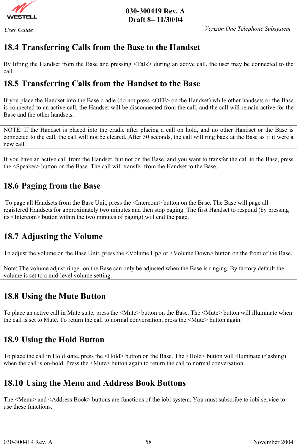       030-300419 Rev. A Draft 8– 11/30/04    030-300419 Rev. A  58  November 2004 User Guide   Verizon One Telephone Subsystem18.4 Transferring Calls from the Base to the Handset  By lifting the Handset from the Base and pressing &lt;Talk&gt; during an active call, the user may be connected to the call.  18.5 Transferring Calls from the Handset to the Base  If you place the Handset into the Base cradle (do not press &lt;OFF&gt; on the Handset) while other handsets or the Base is connected to an active call, the Handset will be disconnected from the call, and the call will remain active for the Base and the other handsets.   NOTE: If the Handset is placed into the cradle after placing a call on hold, and no other Handset or the Base is connected to the call, the call will not be cleared. After 30 seconds, the call will ring back at the Base as if it were a new call.  If you have an active call from the Handset, but not on the Base, and you want to transfer the call to the Base, press the &lt;Speaker&gt; button on the Base. The call will transfer from the Handset to the Base.   18.6 Paging from the Base   To page all Handsets from the Base Unit, press the &lt;Intercom&gt; button on the Base. The Base will page all registered Handsets for approximately two minutes and then stop paging. The first Handset to respond (by pressing its &lt;Intercom&gt; button within the two minutes of paging) will end the page.   18.7 Adjusting the Volume  To adjust the volume on the Base Unit, press the &lt;Volume Up&gt; or &lt;Volume Down&gt; button on the front of the Base.   Note: The volume adjust ringer on the Base can only be adjusted when the Base is ringing. By factory default the volume is set to a mid-level volume setting.  18.8 Using the Mute Button  To place an active call in Mute state, press the &lt;Mute&gt; button on the Base. The &lt;Mute&gt; button will illuminate when the call is set to Mute. To return the call to normal conversation, press the &lt;Mute&gt; button again.   18.9 Using the Hold Button  To place the call in Hold state, press the &lt;Hold&gt; button on the Base. The &lt;Hold&gt; button will illuminate (flashing) when the call is on-hold. Press the &lt;Mute&gt; button again to return the call to normal conversation.   18.10 Using the Menu and Address Book Buttons  The &lt;Menu&gt; and &lt;Address Book&gt; buttons are functions of the iobi system. You must subscribe to iobi service to use these functions. 