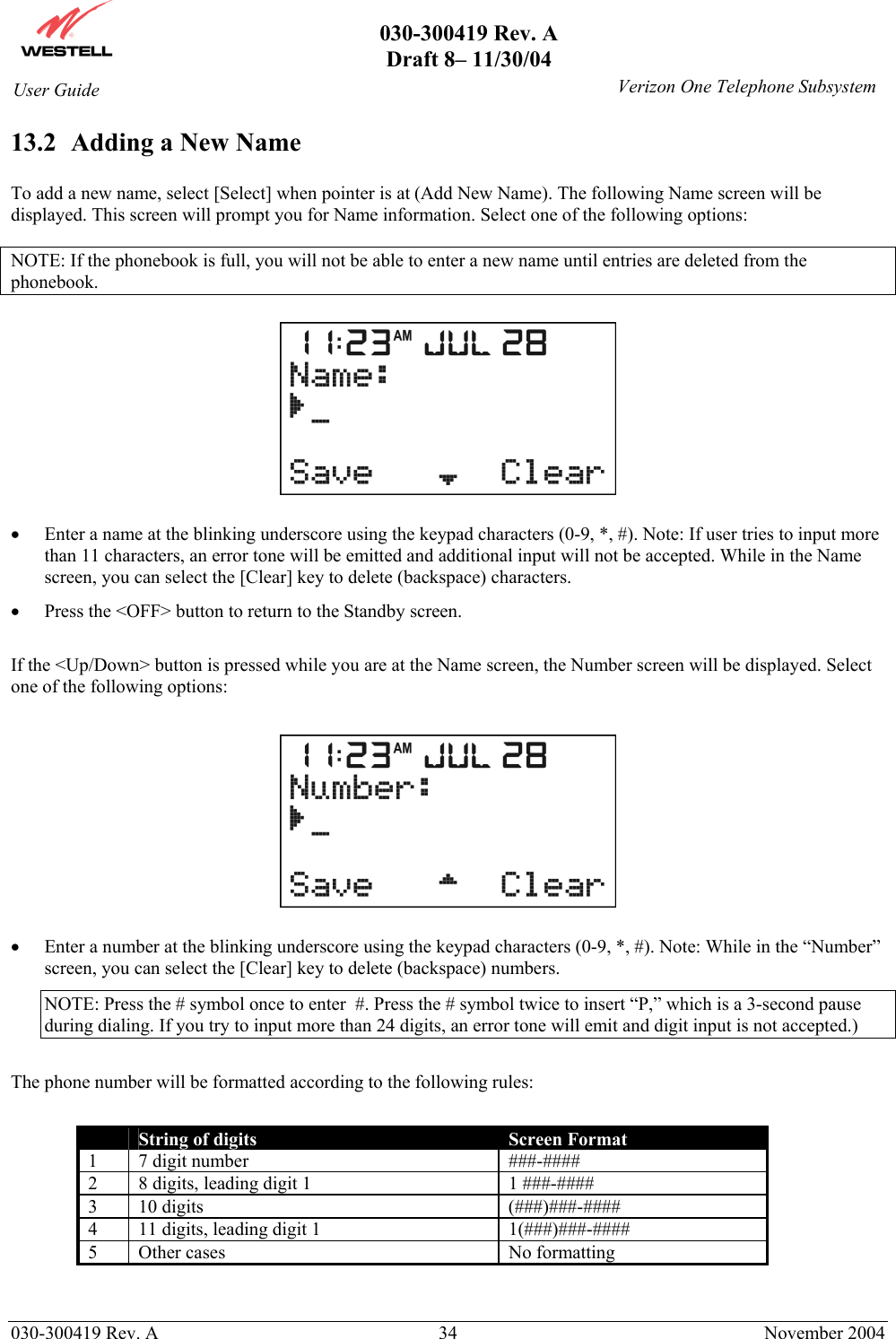       030-300419 Rev. A Draft 8– 11/30/04    030-300419 Rev. A  34  November 2004 User Guide   Verizon One Telephone Subsystem13.2  Adding a New Name  To add a new name, select [Select] when pointer is at (Add New Name). The following Name screen will be displayed. This screen will prompt you for Name information. Select one of the following options:  NOTE: If the phonebook is full, you will not be able to enter a new name until entries are deleted from the phonebook.    •  Enter a name at the blinking underscore using the keypad characters (0-9, *, #). Note: If user tries to input more than 11 characters, an error tone will be emitted and additional input will not be accepted. While in the Name screen, you can select the [Clear] key to delete (backspace) characters. •  Press the &lt;OFF&gt; button to return to the Standby screen.  If the &lt;Up/Down&gt; button is pressed while you are at the Name screen, the Number screen will be displayed. Select one of the following options:    •  Enter a number at the blinking underscore using the keypad characters (0-9, *, #). Note: While in the “Number” screen, you can select the [Clear] key to delete (backspace) numbers. NOTE: Press the # symbol once to enter  #. Press the # symbol twice to insert “P,” which is a 3-second pause during dialing. If you try to input more than 24 digits, an error tone will emit and digit input is not accepted.)  The phone number will be formatted according to the following rules:   String of digits  Screen Format 1 7 digit number  ###-#### 2  8 digits, leading digit 1  1 ###-#### 3 10 digits  (###)###-#### 4  11 digits, leading digit 1  1(###)###-#### 5  Other cases  No formatting   