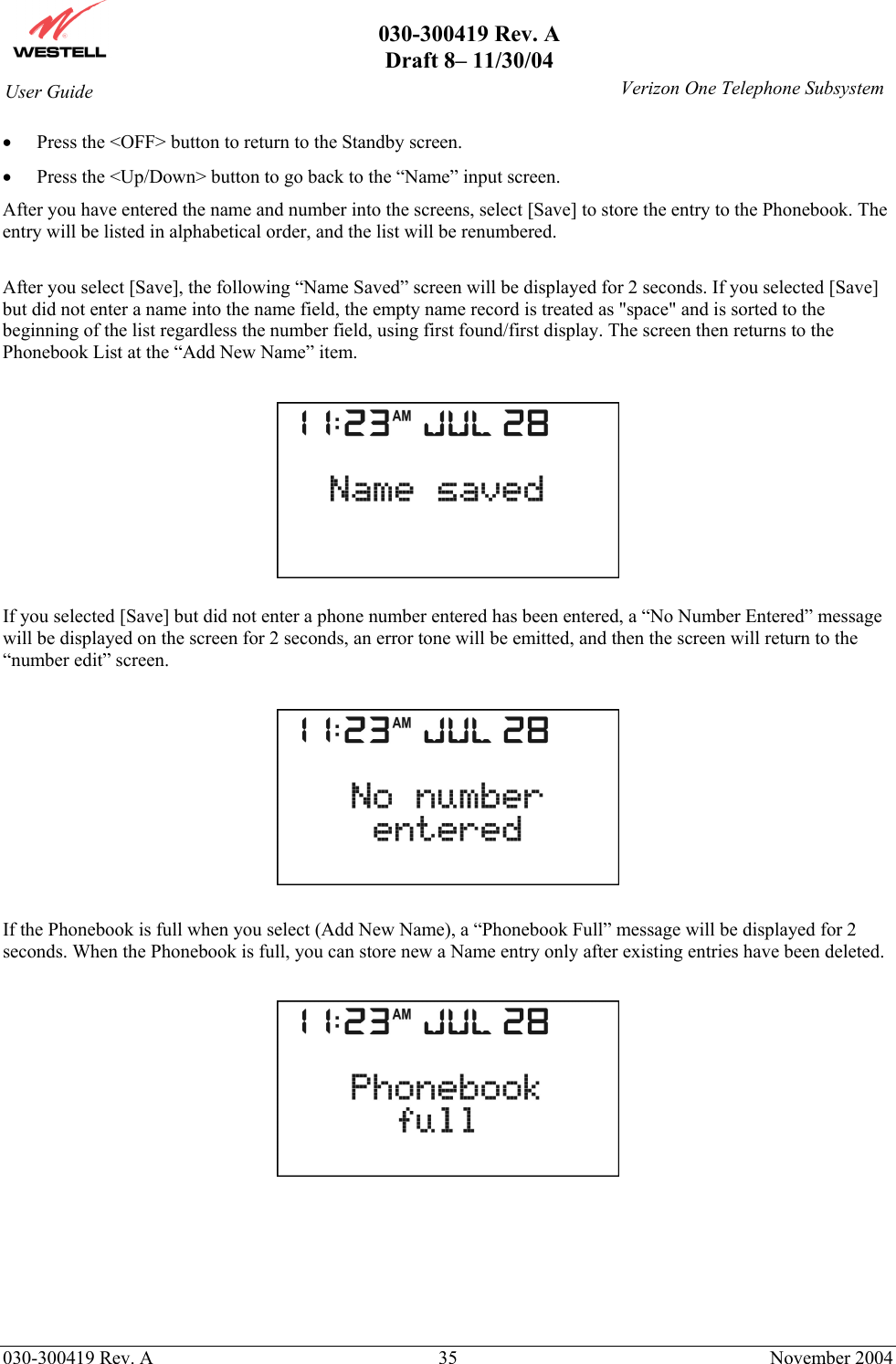       030-300419 Rev. A Draft 8– 11/30/04    030-300419 Rev. A  35  November 2004 User Guide   Verizon One Telephone Subsystem•  Press the &lt;OFF&gt; button to return to the Standby screen. •  Press the &lt;Up/Down&gt; button to go back to the “Name” input screen. After you have entered the name and number into the screens, select [Save] to store the entry to the Phonebook. The entry will be listed in alphabetical order, and the list will be renumbered.   After you select [Save], the following “Name Saved” screen will be displayed for 2 seconds. If you selected [Save] but did not enter a name into the name field, the empty name record is treated as &quot;space&quot; and is sorted to the beginning of the list regardless the number field, using first found/first display. The screen then returns to the Phonebook List at the “Add New Name” item.    If you selected [Save] but did not enter a phone number entered has been entered, a “No Number Entered” message will be displayed on the screen for 2 seconds, an error tone will be emitted, and then the screen will return to the “number edit” screen.    If the Phonebook is full when you select (Add New Name), a “Phonebook Full” message will be displayed for 2 seconds. When the Phonebook is full, you can store new a Name entry only after existing entries have been deleted.         