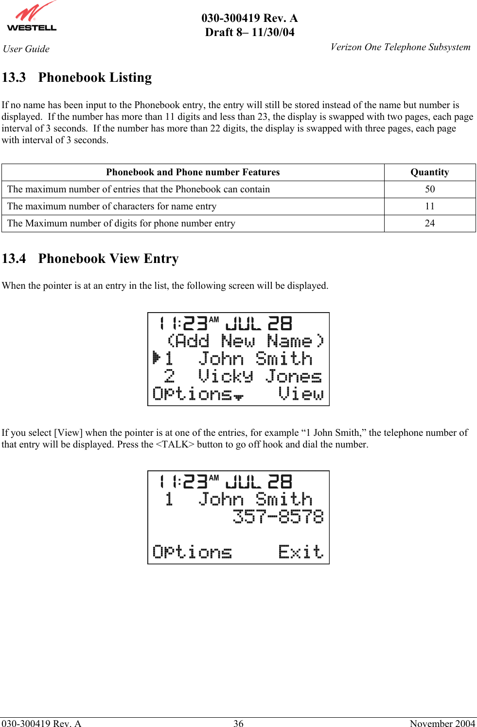       030-300419 Rev. A Draft 8– 11/30/04    030-300419 Rev. A  36  November 2004 User Guide   Verizon One Telephone Subsystem13.3 Phonebook Listing  If no name has been input to the Phonebook entry, the entry will still be stored instead of the name but number is displayed.  If the number has more than 11 digits and less than 23, the display is swapped with two pages, each page interval of 3 seconds.  If the number has more than 22 digits, the display is swapped with three pages, each page with interval of 3 seconds.  Phonebook and Phone number Features  Quantity The maximum number of entries that the Phonebook can contain  50 The maximum number of characters for name entry  11 The Maximum number of digits for phone number entry  24  13.4  Phonebook View Entry  When the pointer is at an entry in the list, the following screen will be displayed.    If you select [View] when the pointer is at one of the entries, for example “1 John Smith,” the telephone number of that entry will be displayed. Press the &lt;TALK&gt; button to go off hook and dial the number.            