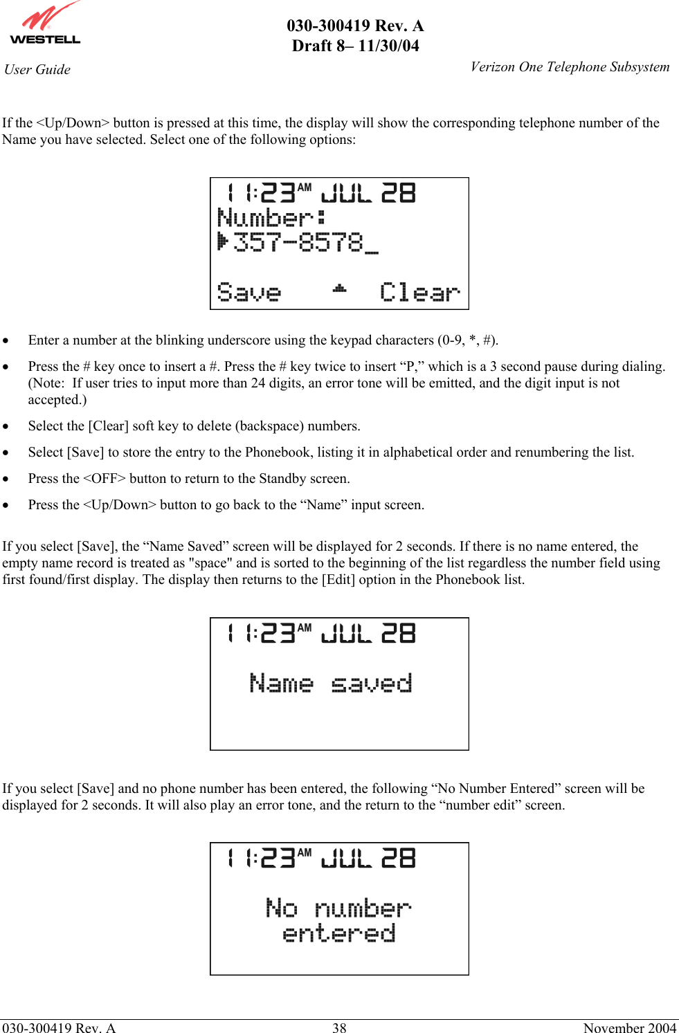       030-300419 Rev. A Draft 8– 11/30/04    030-300419 Rev. A  38  November 2004 User Guide   Verizon One Telephone Subsystem If the &lt;Up/Down&gt; button is pressed at this time, the display will show the corresponding telephone number of the Name you have selected. Select one of the following options:    •  Enter a number at the blinking underscore using the keypad characters (0-9, *, #). •  Press the # key once to insert a #. Press the # key twice to insert “P,” which is a 3 second pause during dialing. (Note:  If user tries to input more than 24 digits, an error tone will be emitted, and the digit input is not accepted.) •  Select the [Clear] soft key to delete (backspace) numbers. •  Select [Save] to store the entry to the Phonebook, listing it in alphabetical order and renumbering the list. •  Press the &lt;OFF&gt; button to return to the Standby screen. •  Press the &lt;Up/Down&gt; button to go back to the “Name” input screen.  If you select [Save], the “Name Saved” screen will be displayed for 2 seconds. If there is no name entered, the empty name record is treated as &quot;space&quot; and is sorted to the beginning of the list regardless the number field using first found/first display. The display then returns to the [Edit] option in the Phonebook list.    If you select [Save] and no phone number has been entered, the following “No Number Entered” screen will be displayed for 2 seconds. It will also play an error tone, and the return to the “number edit” screen.    