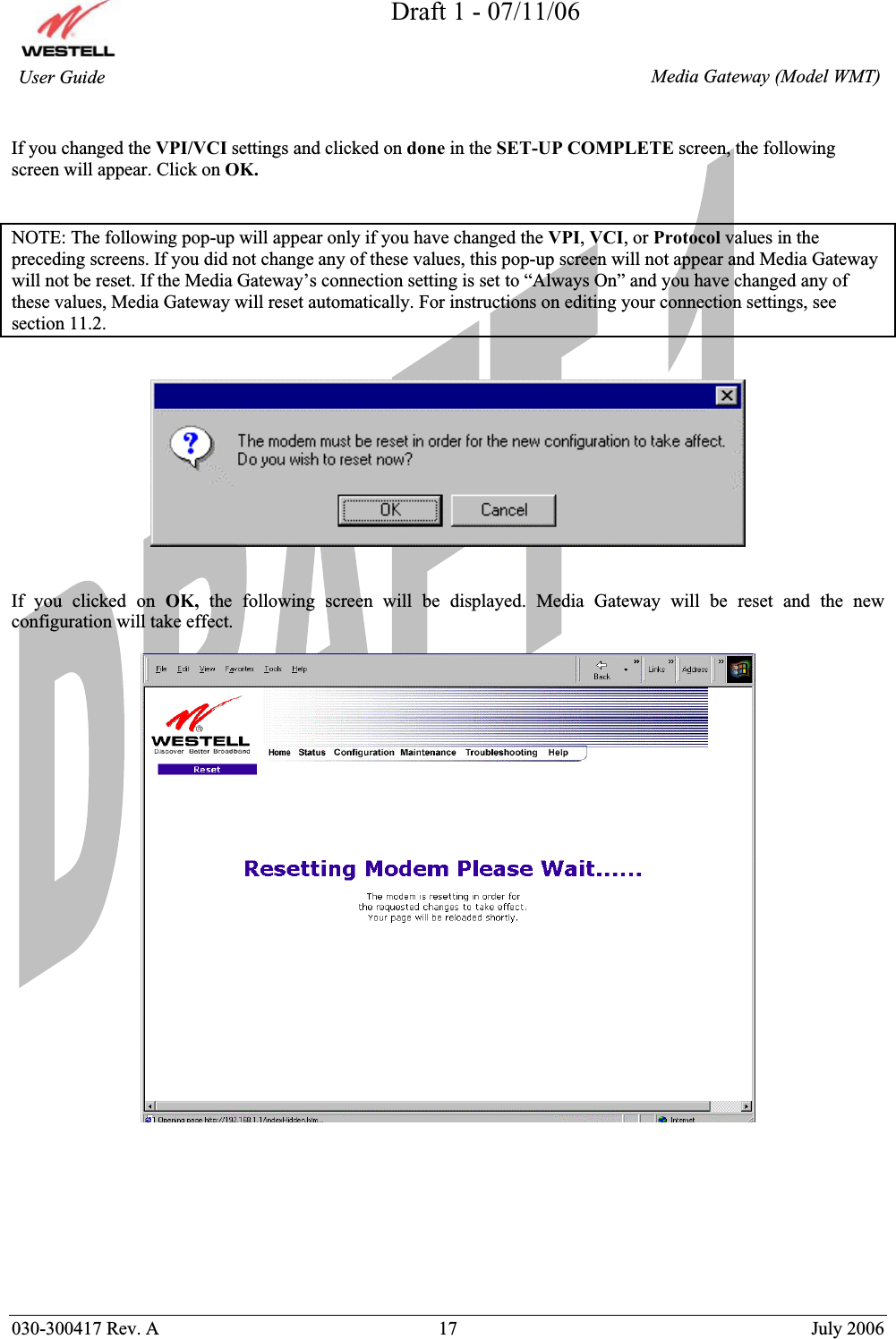 Draft 1 - 07/11/06030-300417 Rev. A  17  July 2006  Media Gateway (Model WMT) User Guide If you changed the VPI/VCI settings and clicked on done in the SET-UP COMPLETE screen, the following screen will appear. Click on OK.NOTE: The following pop-up will appear only if you have changed the VPI,VCI, or Protocol values in the preceding screens. If you did not change any of these values, this pop-up screen will not appear and Media Gateway will not be reset. If the Media Gateway’s connection setting is set to “Always On” and you have changed any of these values, Media Gateway will reset automatically. For instructions on editing your connection settings, see section 11.2. If you clicked on OK, the following screen will be displayed. Media Gateway will be reset and the new configuration will take effect.  