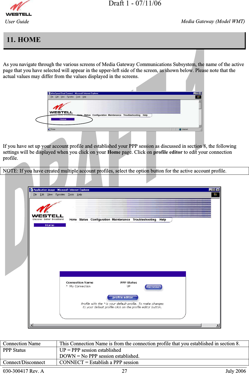 Draft 1 - 07/11/06030-300417 Rev. A  27  July 2006  Media Gateway (Model WMT) User Guide 11. HOME  As you navigate through the various screens of Media Gateway Communications Subsystem, the name of the active page that you have selected will appear in the upper-left side of the screen, as shown below. Please note that the actual values may differ from the values displayed in the screens. If you have set up your account profile and established your PPP session as discussed in section 8, the following settings will be displayed when you click on your Home page. Click on profile editor to edit your connection profile. NOTE: If you have created multiple account profiles, select the option button for the active account profile. Connection Name   This Connection Name is from the connection profile that you established in section 8.PPP Status  UP = PPP session established DOWN = No PPP session established.Connect/Disconnect   CONNECT = Establish a PPP session 