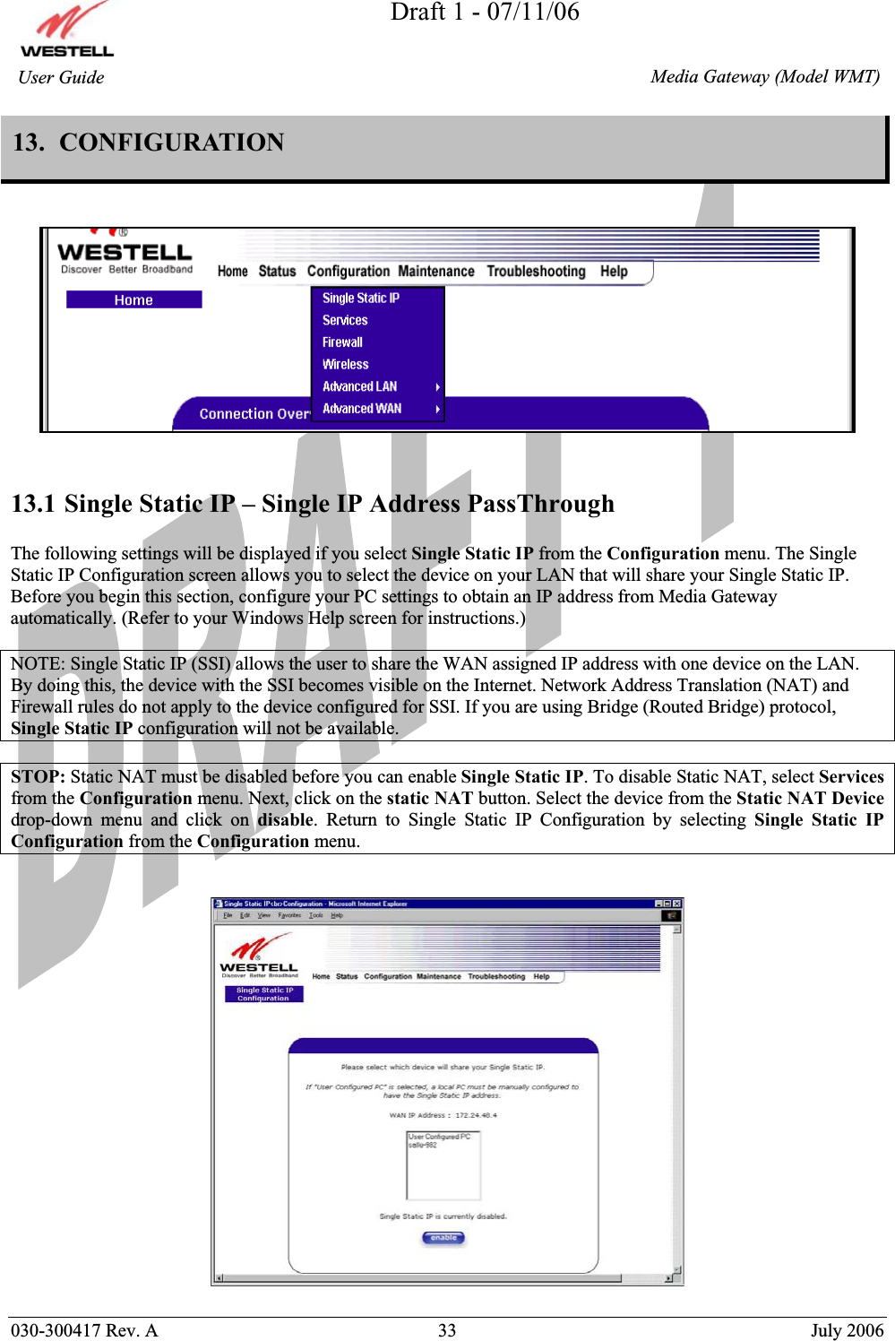 Draft 1 - 07/11/06030-300417 Rev. A  33  July 2006  Media Gateway (Model WMT) User Guide 13.  CONFIGURATION  13.1 Single Static IP – Single IP Address PassThrough The following settings will be displayed if you select Single Static IP from the Configuration menu. The Single Static IP Configuration screen allows you to select the device on your LAN that will share your Single Static IP. Before you begin this section, configure your PC settings to obtain an IP address from Media Gateway automatically. (Refer to your Windows Help screen for instructions.) NOTE: Single Static IP (SSI) allows the user to share the WAN assigned IP address with one device on the LAN. By doing this, the device with the SSI becomes visible on the Internet. Network Address Translation (NAT) and Firewall rules do not apply to the device configured for SSI. If you are using Bridge (Routed Bridge) protocol, Single Static IP configuration will not be available. STOP: Static NAT must be disabled before you can enable Single Static IP. To disable Static NAT, select Services from the Configuration menu. Next, click on the static NAT button. Select the device from the Static NAT Devicedrop-down menu and click on disable. Return to Single Static IP Configuration by selecting Single Static IP Configuration from the Configuration menu.