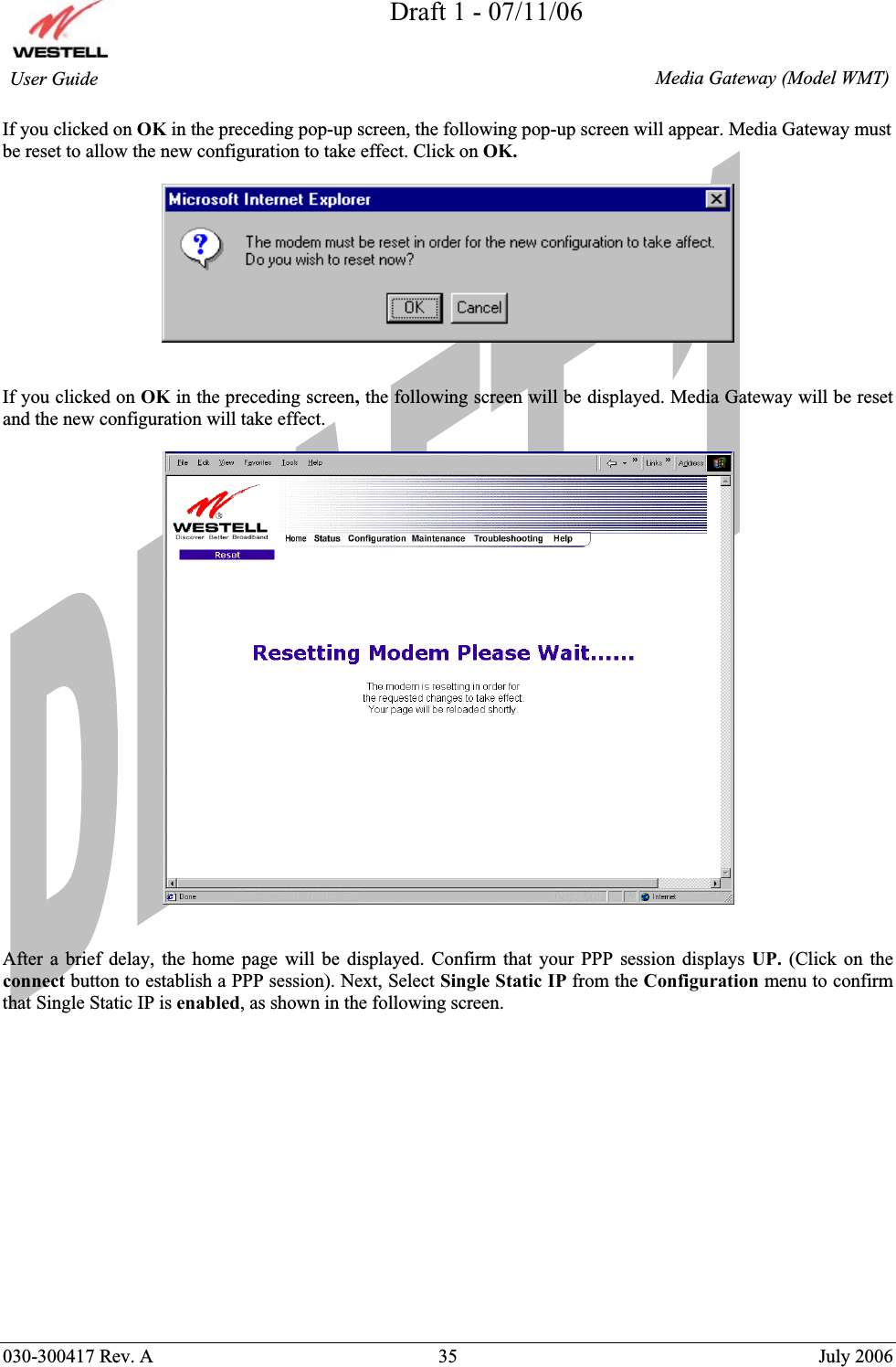 Draft 1 - 07/11/06030-300417 Rev. A  35  July 2006  Media Gateway (Model WMT) User Guide If you clicked on OK in the preceding pop-up screen, the following pop-up screen will appear. Media Gateway must be reset to allow the new configuration to take effect. Click on OK.If you clicked on OK in the preceding screen, the following screen will be displayed. Media Gateway will be reset and the new configuration will take effect.  After a brief delay, the home page will be displayed. Confirm that your PPP session displays UP.  (Click on the connect button to establish a PPP session). Next, Select Single Static IP from the Configuration menu to confirm that Single Static IP is enabled, as shown in the following screen. 