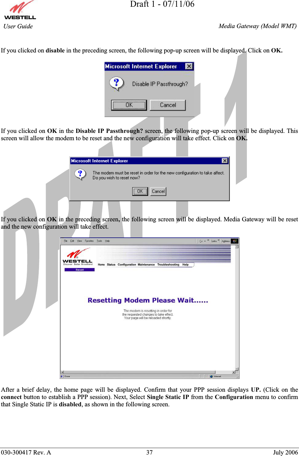 Draft 1 - 07/11/06030-300417 Rev. A  37  July 2006  Media Gateway (Model WMT) User Guide If you clicked on disable in the preceding screen, the following pop-up screen will be displayed. Click on OK. If you clicked on OK in the Disable IP Passthrough? screen, the following pop-up screen will be displayed. This screen will allow the modem to be reset and the new configuration will take effect. Click on OK.If you clicked on OK in the preceding screen, the following screen will be displayed. Media Gateway will be reset and the new configuration will take effect.  After a brief delay, the home page will be displayed. Confirm that your PPP session displays UP.  (Click on the connect button to establish a PPP session). Next, Select Single Static IP from the Configuration menu to confirm that Single Static IP is disabled, as shown in the following screen. 