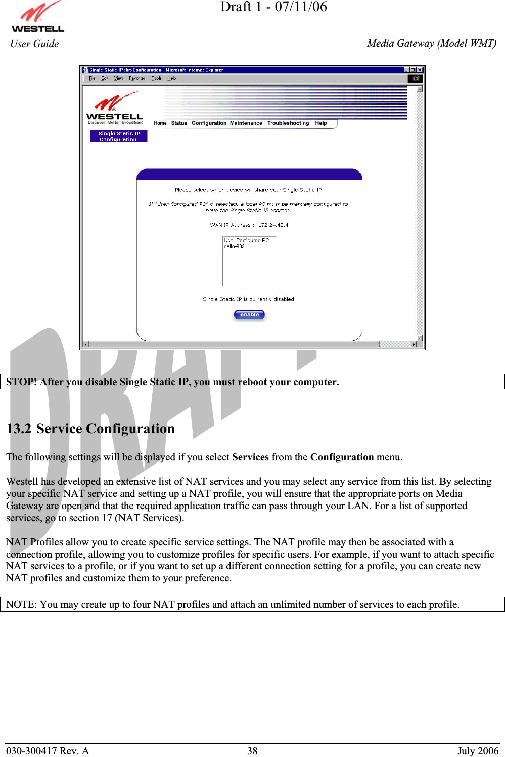 Draft 1 - 07/11/06030-300417 Rev. A  38  July 2006  Media Gateway (Model WMT) User Guide STOP! After you disable Single Static IP, you must reboot your computer. 13.2 Service Configuration The following settings will be displayed if you select Services from the Configuration menu. Westell has developed an extensive list of NAT services and you may select any service from this list. By selecting your specific NAT service and setting up a NAT profile, you will ensure that the appropriate ports on Media Gateway are open and that the required application traffic can pass through your LAN. For a list of supported services, go to section 17 (NAT Services). NAT Profiles allow you to create specific service settings. The NAT profile may then be associated with a connection profile, allowing you to customize profiles for specific users. For example, if you want to attach specific NAT services to a profile, or if you want to set up a different connection setting for a profile, you can create new NAT profiles and customize them to your preference. NOTE: You may create up to four NAT profiles and attach an unlimited number of services to each profile. 