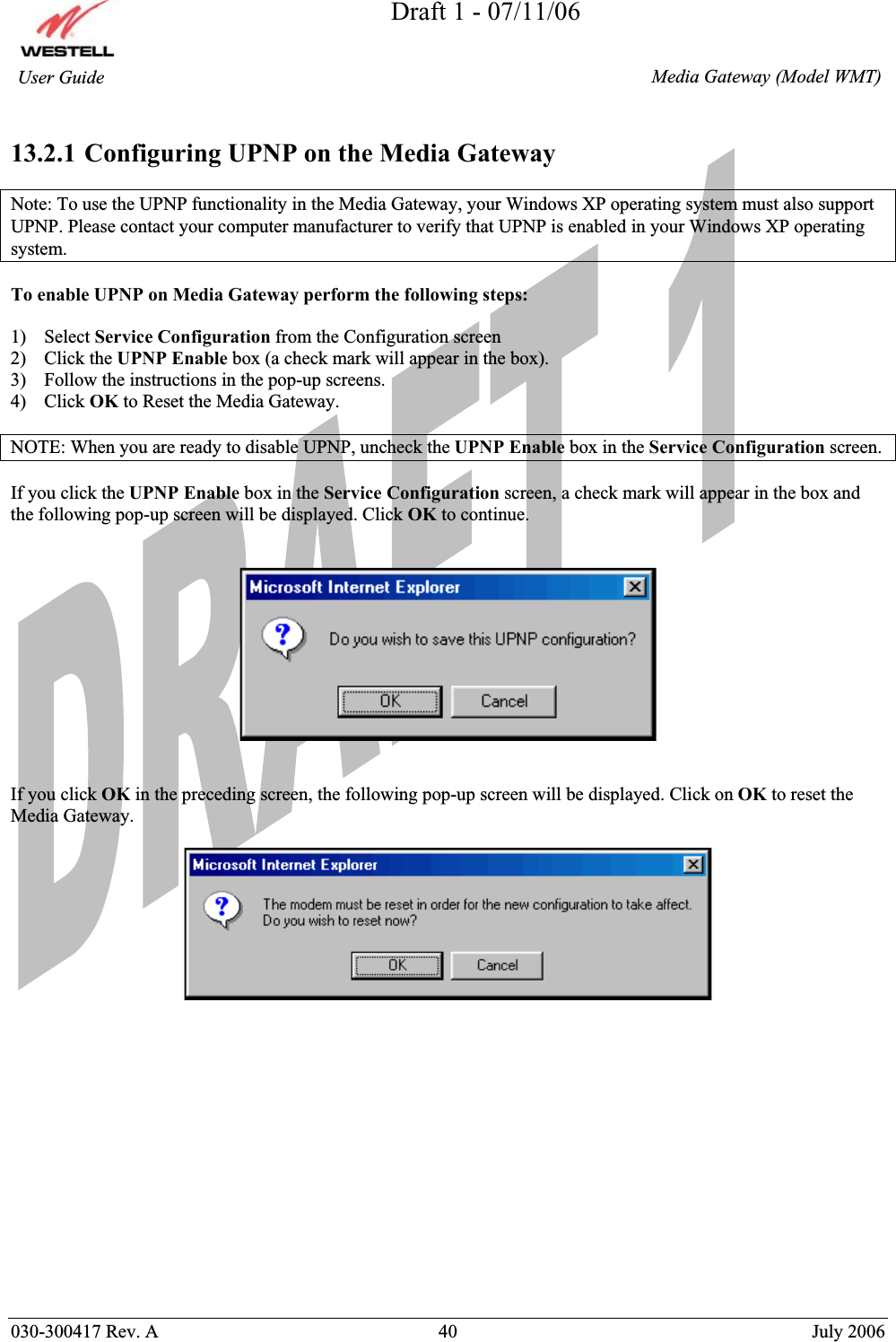 Draft 1 - 07/11/06030-300417 Rev. A  40  July 2006  Media Gateway (Model WMT) User Guide 13.2.1 Configuring UPNP on the Media Gateway Note: To use the UPNP functionality in the Media Gateway, your Windows XP operating system must also support UPNP. Please contact your computer manufacturer to verify that UPNP is enabled in your Windows XP operating system. To enable UPNP on Media Gateway perform the following steps: 1) Select Service Configuration from the Configuration screen 2) Click the UPNP Enable box (a check mark will appear in the box). 3) Follow the instructions in the pop-up screens. 4) Click OK to Reset the Media Gateway. NOTE: When you are ready to disable UPNP, uncheck the UPNP Enable box in the Service Configuration screen. If you click the UPNP Enable box in the Service Configuration screen, a check mark will appear in the box and the following pop-up screen will be displayed. Click OK to continue. If you click OK in the preceding screen, the following pop-up screen will be displayed. Click on OK to reset the Media Gateway.  