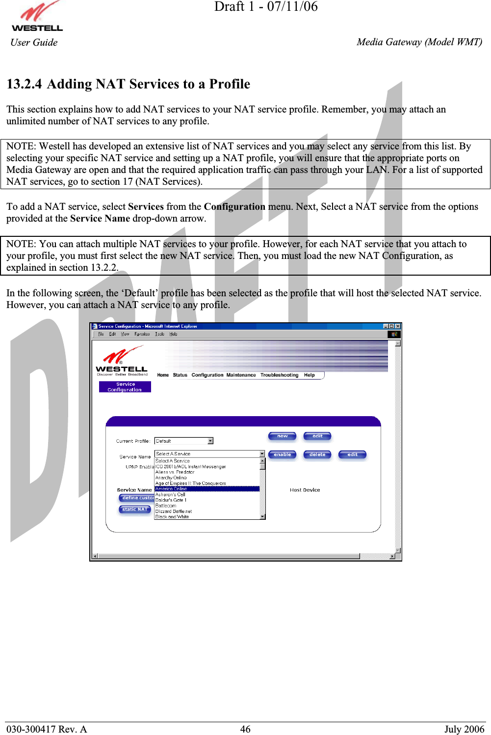 Draft 1 - 07/11/06030-300417 Rev. A  46  July 2006  Media Gateway (Model WMT) User Guide 13.2.4 Adding NAT Services to a Profile This section explains how to add NAT services to your NAT service profile. Remember, you may attach an unlimited number of NAT services to any profile.  NOTE: Westell has developed an extensive list of NAT services and you may select any service from this list. By selecting your specific NAT service and setting up a NAT profile, you will ensure that the appropriate ports on Media Gateway are open and that the required application traffic can pass through your LAN. For a list of supported NAT services, go to section 17 (NAT Services). To add a NAT service, select Services from the Configuration menu. Next, Select a NAT service from the options provided at the Service Name drop-down arrow. NOTE: You can attach multiple NAT services to your profile. However, for each NAT service that you attach to your profile, you must first select the new NAT service. Then, you must load the new NAT Configuration, as explained in section 13.2.2. In the following screen, the ‘Default’ profile has been selected as the profile that will host the selected NAT service. However, you can attach a NAT service to any profile. 