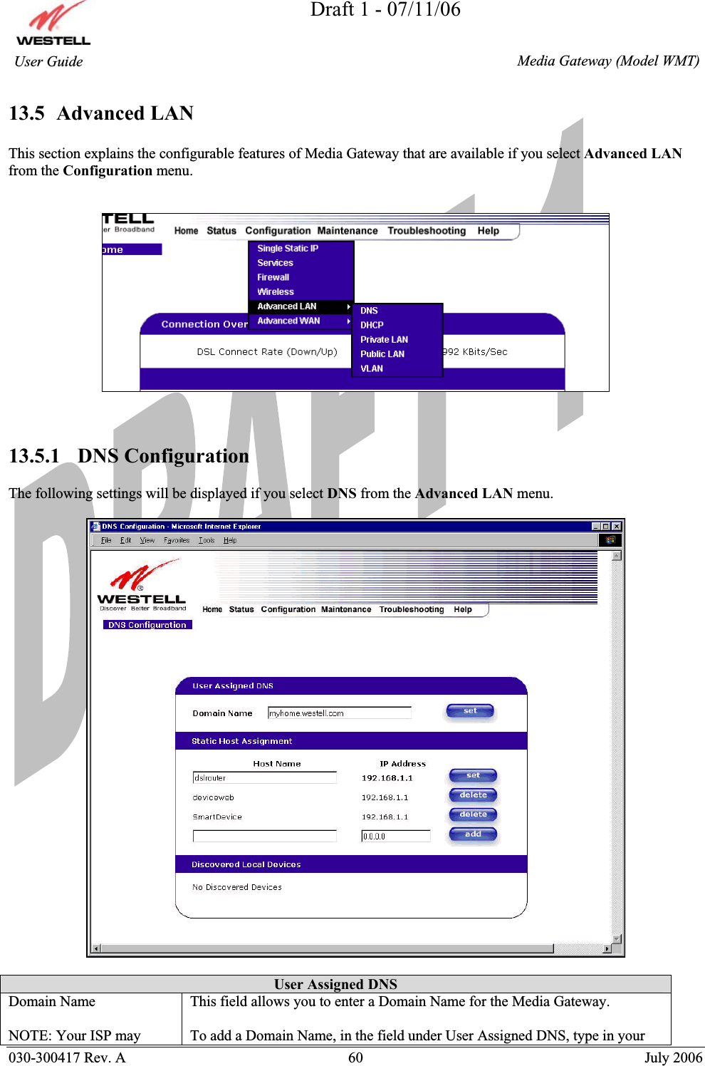 Draft 1 - 07/11/06030-300417 Rev. A  60  July 2006  Media Gateway (Model WMT) User Guide 13.5  Advanced LAN This section explains the configurable features of Media Gateway that are available if you select Advanced LANfrom the Configuration menu. 13.5.1   DNS Configuration The following settings will be displayed if you select DNS from the Advanced LAN menu. User Assigned DNS Domain Name NOTE: Your ISP may This field allows you to enter a Domain Name for the Media Gateway. To add a Domain Name, in the field under User Assigned DNS, type in your 