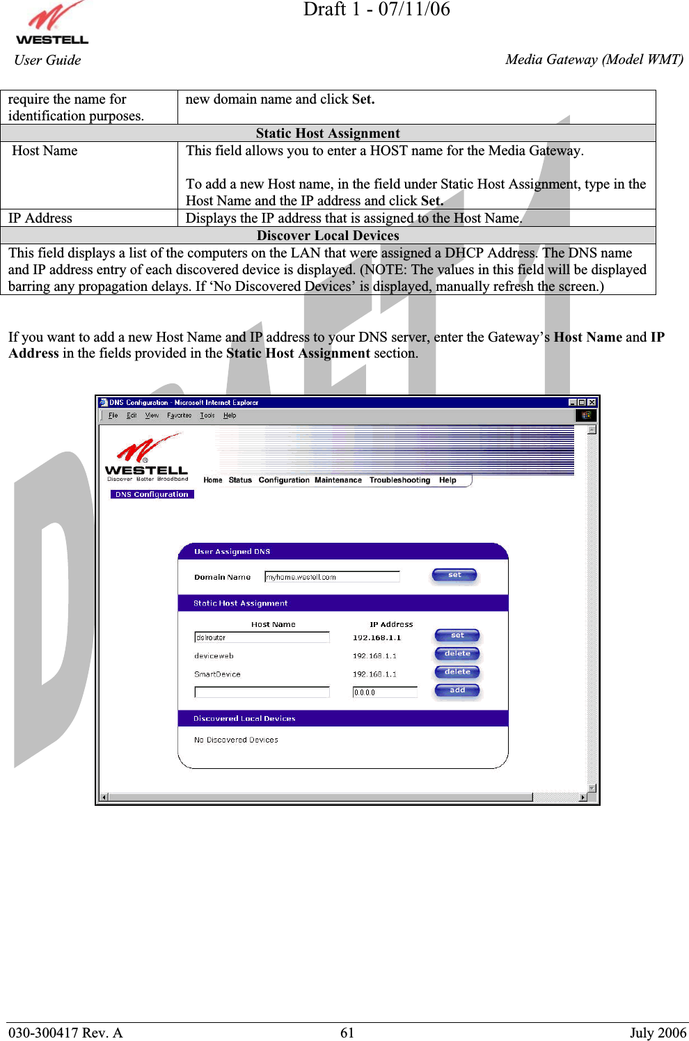 Draft 1 - 07/11/06030-300417 Rev. A  61  July 2006  Media Gateway (Model WMT) User Guide require the name for identification purposes.new domain name and click Set.Static Host Assignment  Host Name  This field allows you to enter a HOST name for the Media Gateway. To add a new Host name, in the field under Static Host Assignment, type in the Host Name and the IP address and click Set.IP Address  Displays the IP address that is assigned to the Host Name. Discover Local Devices This field displays a list of the computers on the LAN that were assigned a DHCP Address. The DNS name and IP address entry of each discovered device is displayed. (NOTE: The values in this field will be displayed barring any propagation delays. If ‘No Discovered Devices’ is displayed, manually refresh the screen.) If you want to add a new Host Name and IP address to your DNS server, enter the Gateway’s Host Name and IP Address in the fields provided in the Static Host Assignment section.