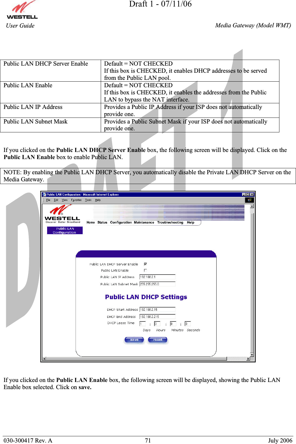 Draft 1 - 07/11/06030-300417 Rev. A  71  July 2006  Media Gateway (Model WMT) User Guide Public LAN DHCP Server Enable  Default = NOT CHECKED If this box is CHECKED, it enables DHCP addresses to be served from the Public LAN pool. Public LAN Enable  Default = NOT CHECKED If this box is CHECKED, it enables the addresses from the Public LAN to bypass the NAT interface. Public LAN IP Address  Provides a Public IP Address if your ISP does not automatically provide one. Public LAN Subnet Mask  Provides a Public Subnet Mask if your ISP does not automatically provide one. If you clicked on the Public LAN DHCP Server Enable box, the following screen will be displayed. Click on the Public LAN Enable box to enable Public LAN. NOTE: By enabling the Public LAN DHCP Server, you automatically disable the Private LAN DHCP Server on the Media Gateway. If you clicked on the Public LAN Enable box, the following screen will be displayed, showing the Public LAN Enable box selected. Click on save.