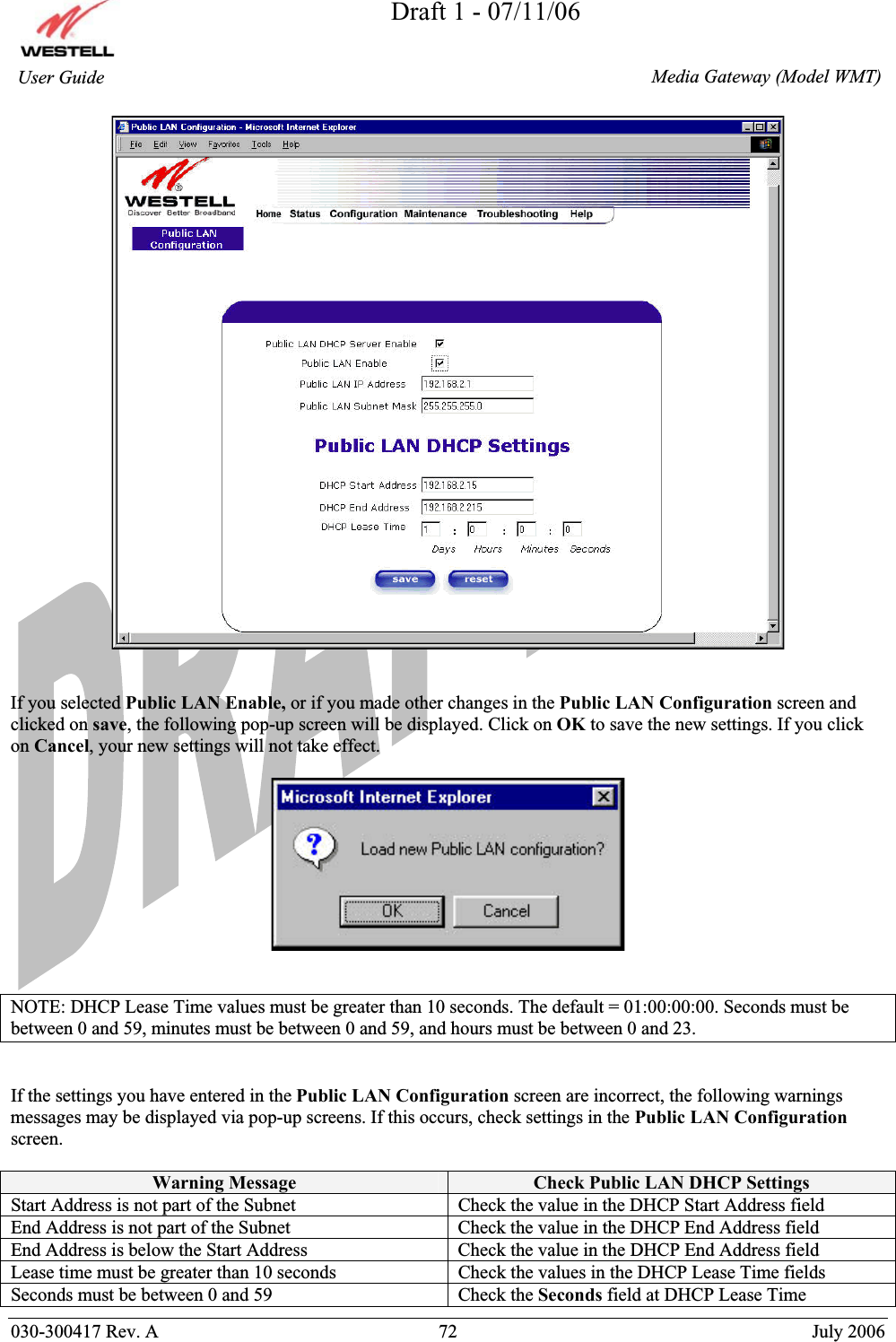 Draft 1 - 07/11/06030-300417 Rev. A  72  July 2006  Media Gateway (Model WMT) User Guide If you selected Public LAN Enable, or if you made other changes in the Public LAN Configuration screen and clicked on save, the following pop-up screen will be displayed. Click on OK to save the new settings. If you click on Cancel, your new settings will not take effect. NOTE: DHCP Lease Time values must be greater than 10 seconds. The default = 01:00:00:00. Seconds must be between 0 and 59, minutes must be between 0 and 59, and hours must be between 0 and 23. If the settings you have entered in the Public LAN Configuration screen are incorrect, the following warnings messages may be displayed via pop-up screens. If this occurs, check settings in the Public LAN Configurationscreen.Warning Message  Check Public LAN DHCP Settings Start Address is not part of the Subnet  Check the value in the DHCP Start Address field End Address is not part of the Subnet  Check the value in the DHCP End Address field End Address is below the Start Address  Check the value in the DHCP End Address field Lease time must be greater than 10 seconds  Check the values in the DHCP Lease Time fields Seconds must be between 0 and 59  Check the Seconds field at DHCP Lease Time 