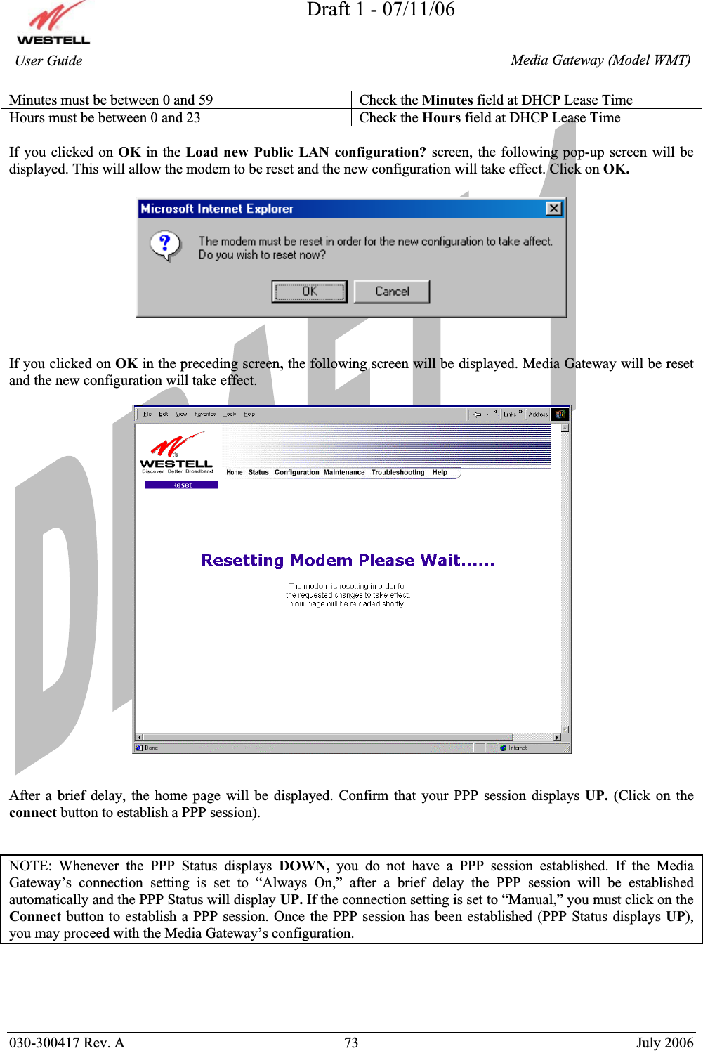 Draft 1 - 07/11/06030-300417 Rev. A  73  July 2006  Media Gateway (Model WMT) User Guide Minutes must be between 0 and 59  Check the Minutes field at DHCP Lease Time Hours must be between 0 and 23  Check the Hours field at DHCP Lease Time If you clicked on OK in the Load new Public LAN configuration? screen, the following pop-up screen will be displayed. This will allow the modem to be reset and the new configuration will take effect. Click on OK.If you clicked on OK in the preceding screen, the following screen will be displayed. Media Gateway will be reset and the new configuration will take effect.  After a brief delay, the home page will be displayed. Confirm that your PPP session displays UP.  (Click on the connect button to establish a PPP session).  NOTE: Whenever the PPP Status displays DOWN, you do not have a PPP session established. If the Media Gateway’s connection setting is set to “Always On,” after a brief delay the PPP session will be established automatically and the PPP Status will display UP. If the connection setting is set to “Manual,” you must click on the Connect button to establish a PPP session. Once the PPP session has been established (PPP Status displays UP), you may proceed with the Media Gateway’s configuration. 