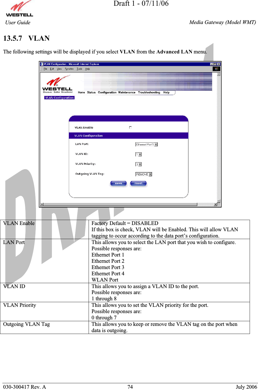 Draft 1 - 07/11/06030-300417 Rev. A  74  July 2006  Media Gateway (Model WMT) User Guide 13.5.7   VLAN The following settings will be displayed if you select VLAN from the Advanced LAN menu. VLAN Enable  Factory Default = DISABLED If this box is check, VLAN will be Enabled. This will allow VLAN tagging to occur according to the data port’s configuration. LAN Port  This allows you to select the LAN port that you wish to configure. Possible responses are: Ethernet Port 1 Ethernet Port 2 Ethernet Port 3 Ethernet Port 4 WLAN Port VLAN ID  This allows you to assign a VLAN ID to the port.  Possible responses are: 1 through 8 VLAN Priority  This allows you to set the VLAN priority for the port. Possible responses are: 0 through 7  Outgoing VLAN Tag  This allows you to keep or remove the VLAN tag on the port when data is outgoing. 