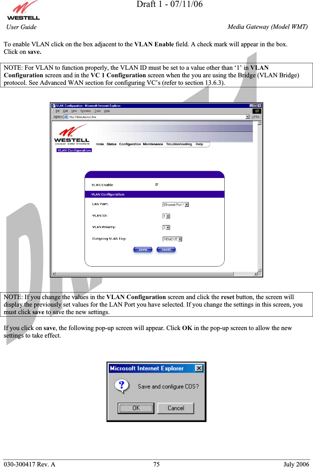 Draft 1 - 07/11/06030-300417 Rev. A  75  July 2006  Media Gateway (Model WMT) User Guide To enable VLAN click on the box adjacent to the VLAN Enable field. A check mark will appear in the box. Click on save.NOTE: For VLAN to function properly, the VLAN ID must be set to a value other than ‘1’ in VLAN Configuration screen and in the VC 1 Configuration screen when the you are using the Bridge (VLAN Bridge) protocol. See Advanced WAN section for configuring VC’s (refer to section 13.6.3). NOTE: If you change the values in the VLAN Configuration screen and click the reset button, the screen will display the previously set values for the LAN Port you have selected. If you change the settings in this screen, you must click save to save the new settings. If you click on save, the following pop-up screen will appear. Click OK in the pop-up screen to allow the new settings to take effect. 