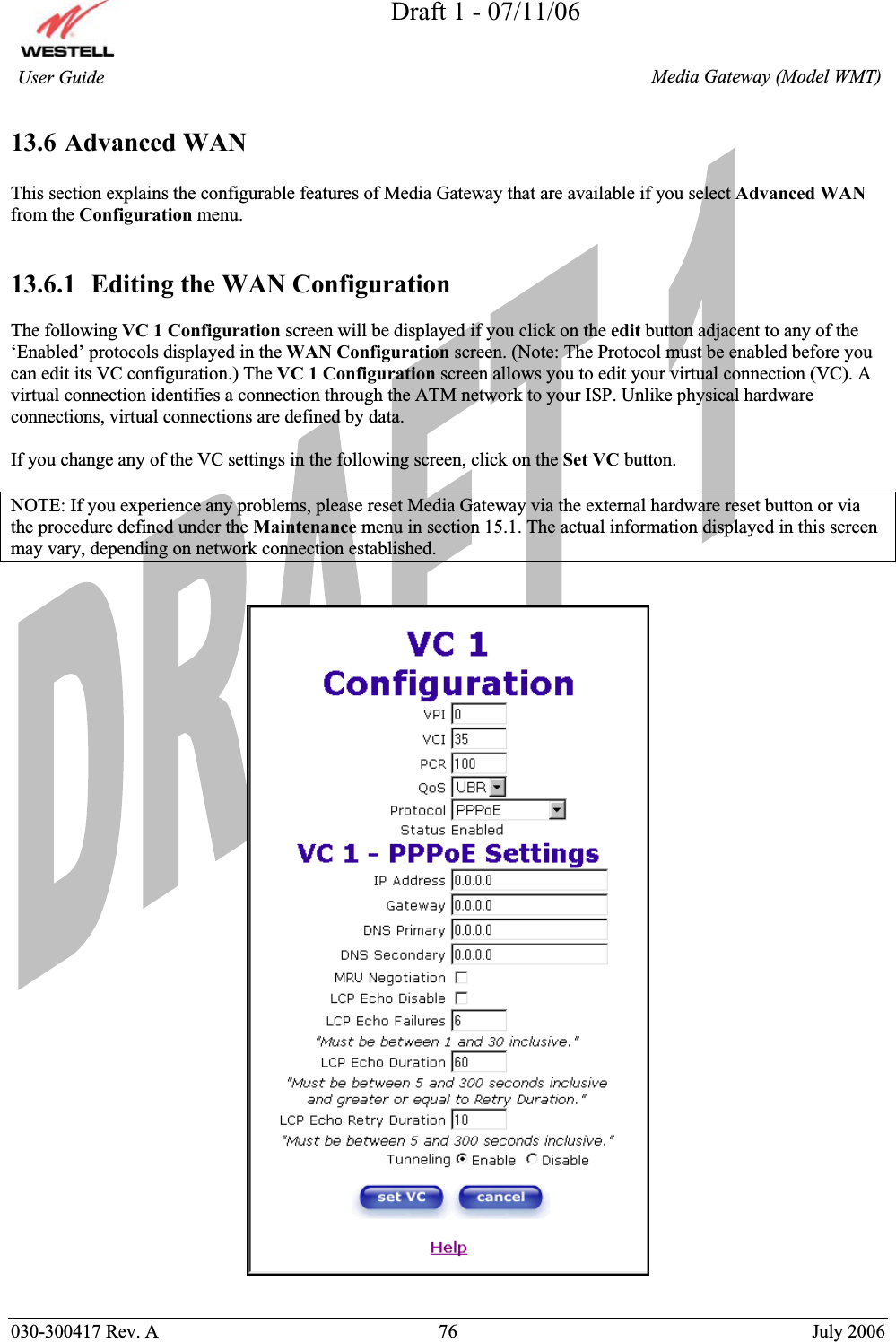 Draft 1 - 07/11/06030-300417 Rev. A  76  July 2006  Media Gateway (Model WMT) User Guide 13.6 Advanced WAN This section explains the configurable features of Media Gateway that are available if you select Advanced WANfrom the Configuration menu. 13.6.1  Editing the WAN Configuration The following VC 1 Configuration screen will be displayed if you click on the edit button adjacent to any of the ‘Enabled’ protocols displayed in the WAN Configuration screen. (Note: The Protocol must be enabled before you can edit its VC configuration.) The VC 1 Configuration screen allows you to edit your virtual connection (VC). A virtual connection identifies a connection through the ATM network to your ISP. Unlike physical hardware connections, virtual connections are defined by data. If you change any of the VC settings in the following screen, click on the Set VC button.  NOTE: If you experience any problems, please reset Media Gateway via the external hardware reset button or via the procedure defined under the Maintenance menu in section 15.1. The actual information displayed in this screen may vary, depending on network connection established. 