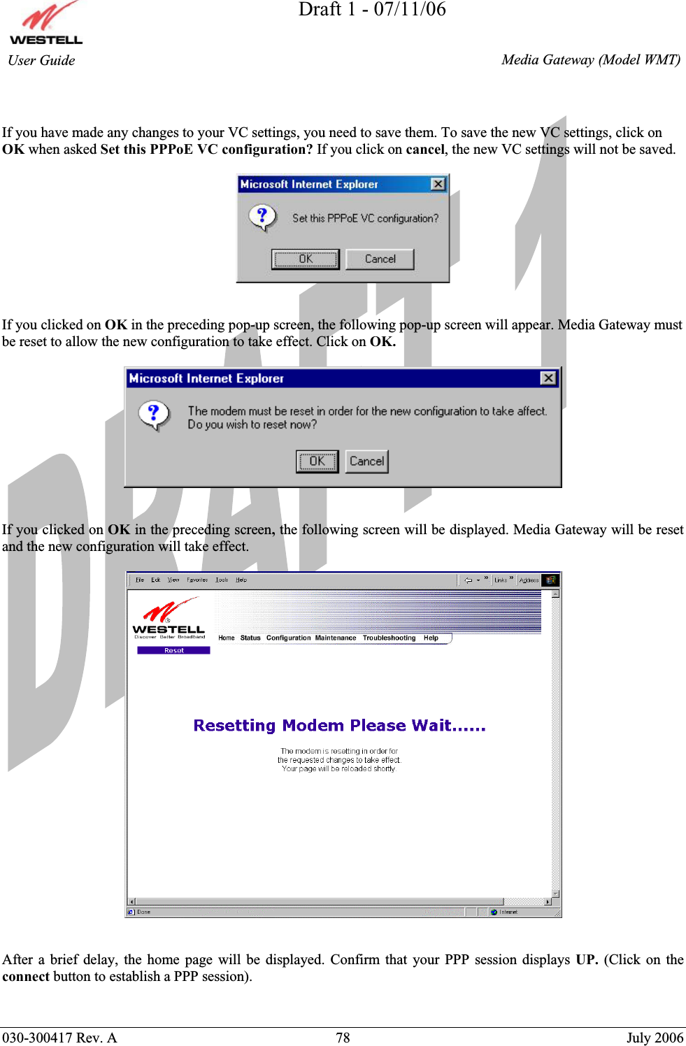 Draft 1 - 07/11/06030-300417 Rev. A  78  July 2006  Media Gateway (Model WMT) User Guide If you have made any changes to your VC settings, you need to save them. To save the new VC settings, click on OK when asked Set this PPPoE VC configuration? If you click on cancel, the new VC settings will not be saved. If you clicked on OK in the preceding pop-up screen, the following pop-up screen will appear. Media Gateway must be reset to allow the new configuration to take effect. Click on OK.If you clicked on OK in the preceding screen, the following screen will be displayed. Media Gateway will be reset and the new configuration will take effect.  After a brief delay, the home page will be displayed. Confirm that your PPP session displays UP.  (Click on the connect button to establish a PPP session). 