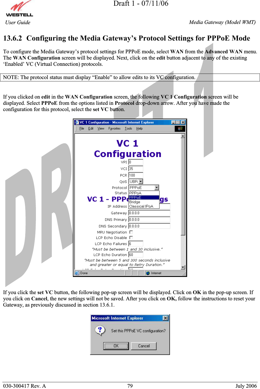 Draft 1 - 07/11/06030-300417 Rev. A  79  July 2006  Media Gateway (Model WMT) User Guide 13.6.2  Configuring the Media Gateway’s Protocol Settings for PPPoE Mode To configure the Media Gateway’s protocol settings for PPPoE mode, select WAN from the Advanced WAN menu. The WAN Configuration screen will be displayed. Next, click on the edit button adjacent to any of the existing ‘Enabled’ VC (Virtual Connection) protocols. NOTE: The protocol status must display “Enable” to allow edits to its VC configuration. If you clicked on edit in the WAN Configuration screen, the following VC 1 Configuration screen will be displayed. Select PPPoE from the options listed in Protocol drop-down arrow. After you have made the configuration for this protocol, select the set VC button. If you click the set VC button, the following pop-up screen will be displayed. Click on OK in the pop-up screen. If you click on Cancel, the new settings will not be saved. After you click on OK, follow the instructions to reset your Gateway, as previously discussed in section 13.6.1. 