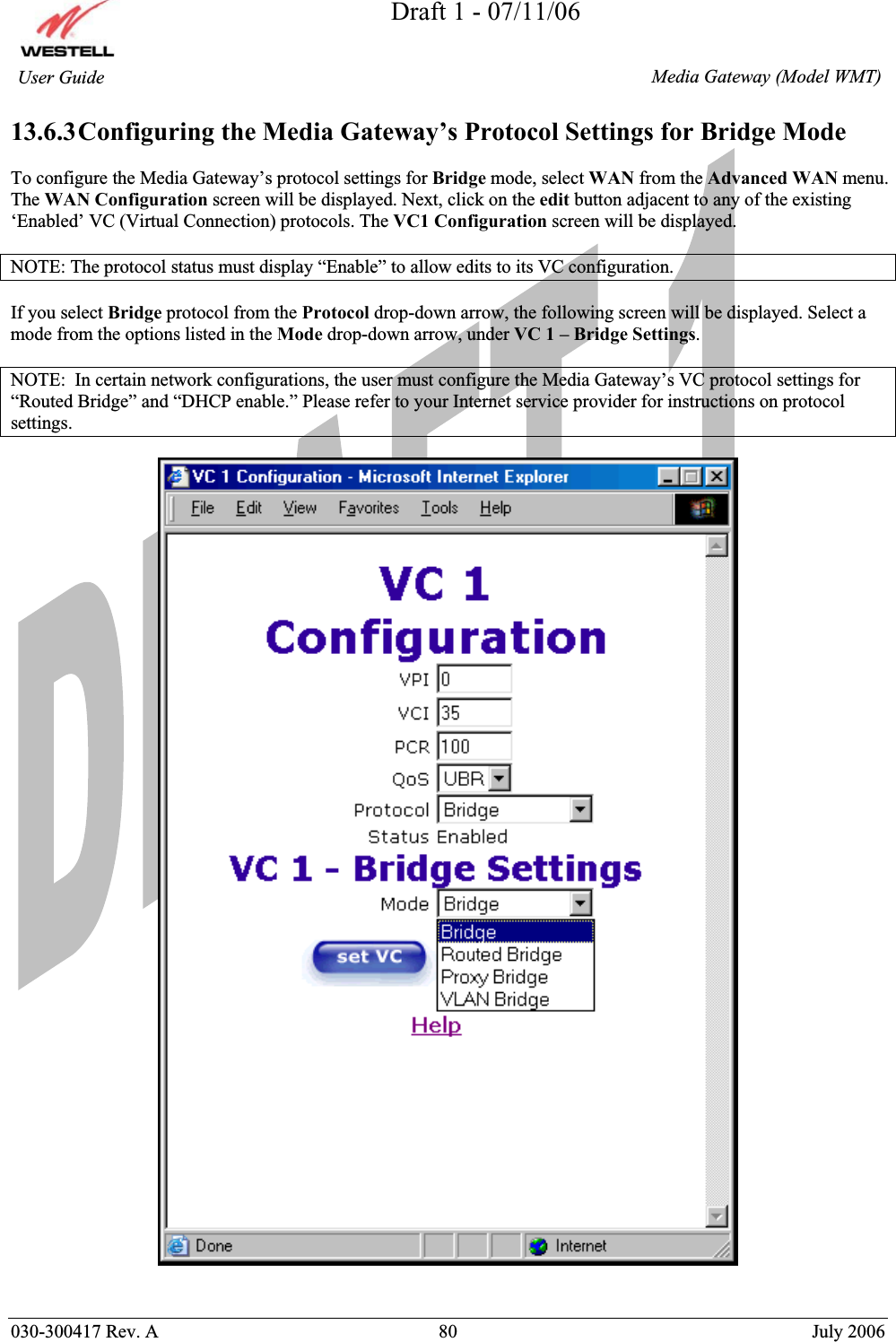 Draft 1 - 07/11/06030-300417 Rev. A  80  July 2006  Media Gateway (Model WMT) User Guide 13.6.3Configuring the Media Gateway’s Protocol Settings for Bridge Mode To configure the Media Gateway’s protocol settings for Bridge mode, select WAN from the Advanced WAN menu. The WAN Configuration screen will be displayed. Next, click on the edit button adjacent to any of the existing ‘Enabled’ VC (Virtual Connection) protocols. The VC1 Configuration screen will be displayed. NOTE: The protocol status must display “Enable” to allow edits to its VC configuration. If you select Bridge protocol from the Protocol drop-down arrow, the following screen will be displayed. Select a mode from the options listed in the Mode drop-down arrow, under VC 1 – Bridge Settings.NOTE:  In certain network configurations, the user must configure the Media Gateway’s VC protocol settings for “Routed Bridge” and “DHCP enable.” Please refer to your Internet service provider for instructions on protocol settings.  