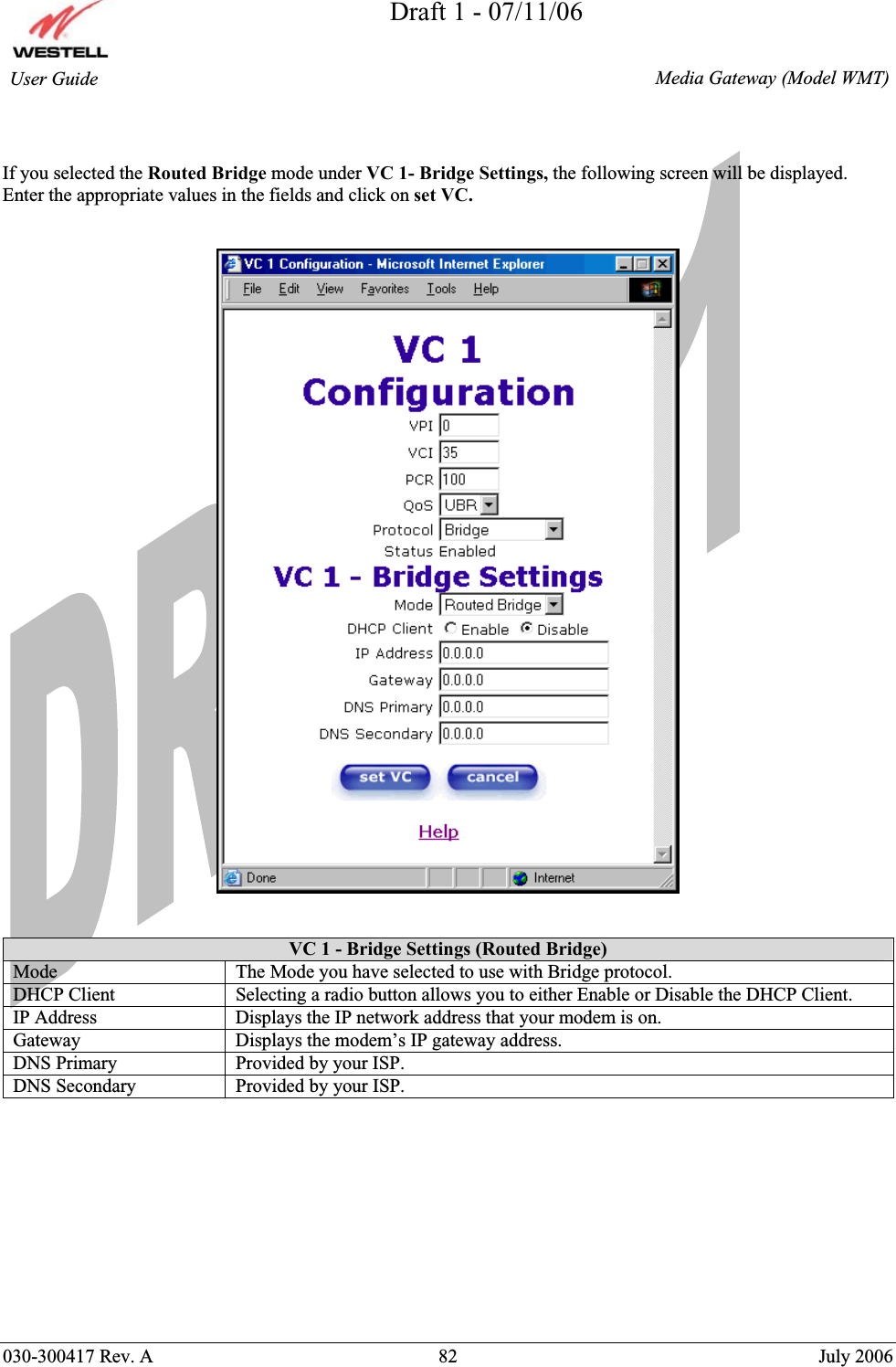 Draft 1 - 07/11/06030-300417 Rev. A  82  July 2006  Media Gateway (Model WMT) User Guide If you selected the Routed Bridge mode under VC 1- Bridge Settings, the following screen will be displayed. Enter the appropriate values in the fields and click on set VC.VC 1 - Bridge Settings (Routed Bridge)Mode  The Mode you have selected to use with Bridge protocol.  DHCP Client  Selecting a radio button allows you to either Enable or Disable the DHCP Client. IP Address  Displays the IP network address that your modem is on. Gateway  Displays the modem’s IP gateway address. DNS Primary  Provided by your ISP. DNS Secondary  Provided by your ISP. 