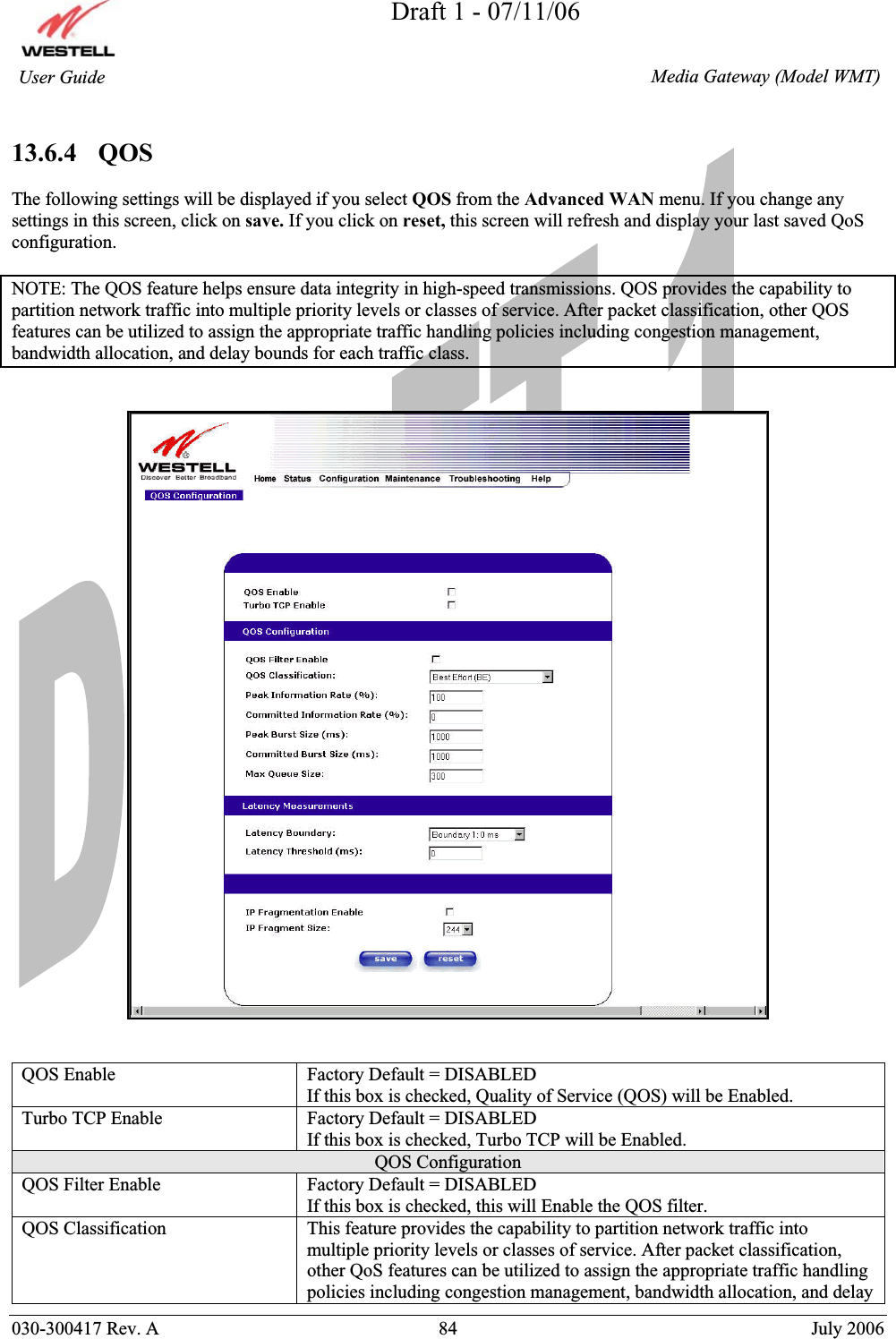 Draft 1 - 07/11/06030-300417 Rev. A  84  July 2006  Media Gateway (Model WMT) User Guide 13.6.4   QOS The following settings will be displayed if you select QOS from the Advanced WAN menu. If you change any settings in this screen, click on save. If you click on reset, this screen will refresh and display your last saved QoS configuration. NOTE: The QOS feature helps ensure data integrity in high-speed transmissions. QOS provides the capability to partition network traffic into multiple priority levels or classes of service. After packet classification, other QOS features can be utilized to assign the appropriate traffic handling policies including congestion management, bandwidth allocation, and delay bounds for each traffic class. QOS Enable  Factory Default = DISABLED If this box is checked, Quality of Service (QOS) will be Enabled. Turbo TCP Enable  Factory Default = DISABLED If this box is checked, Turbo TCP will be Enabled. QOS Configuration QOS Filter Enable  Factory Default = DISABLED If this box is checked, this will Enable the QOS filter. QOS Classification  This feature provides the capability to partition network traffic into multiple priority levels or classes of service. After packet classification, other QoS features can be utilized to assign the appropriate traffic handling policies including congestion management, bandwidth allocation, and delay 