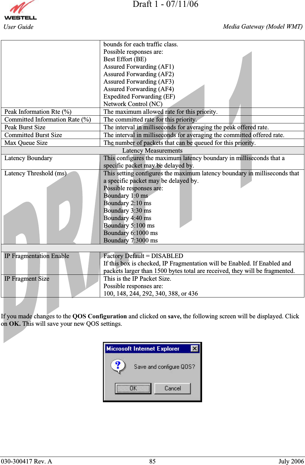 Draft 1 - 07/11/06030-300417 Rev. A  85  July 2006  Media Gateway (Model WMT) User Guide bounds for each traffic class. Possible responses are: Best Effort (BE) Assured Forwarding (AF1) Assured Forwarding (AF2) Assured Forwarding (AF3) Assured Forwarding (AF4) Expedited Forwarding (EF) Network Control (NC) Peak Information Rte (%)  The maximum allowed rate for this priority. Committed Information Rate (%)  The committed rate for this priority. Peak Burst Size  The interval in milliseconds for averaging the peak offered rate. Committed Burst Size  The interval in milliseconds for averaging the committed offered rate. Max Queue Size  The number of packets that can be queued for this priority. Latency Measurements Latency Boundary  This configures the maximum latency boundary in milliseconds that a specific packet may be delayed by. Latency Threshold (ms)  This setting configures the maximum latency boundary in milliseconds that a specific packet may be delayed by. Possible responses are: Boundary 1:0 ms Boundary 2:10 ms Boundary 3:30 ms Boundary 4:40 ms Boundary 5:100 ms Boundary 6:1000 ms Boundary 7:3000 ms IP Fragmentation Enable  Factory Default = DISABLED If this box is checked, IP Fragmentation will be Enabled. If Enabled and packets larger than 1500 bytes total are received, they will be fragmented. IP Fragment Size  This is the IP Packet Size. Possible responses are: 100, 148, 244, 292, 340, 388, or 436 If you made changes to the QOS Configuration and clicked on save, the following screen will be displayed. Click on OK. This will save your new QOS settings.  