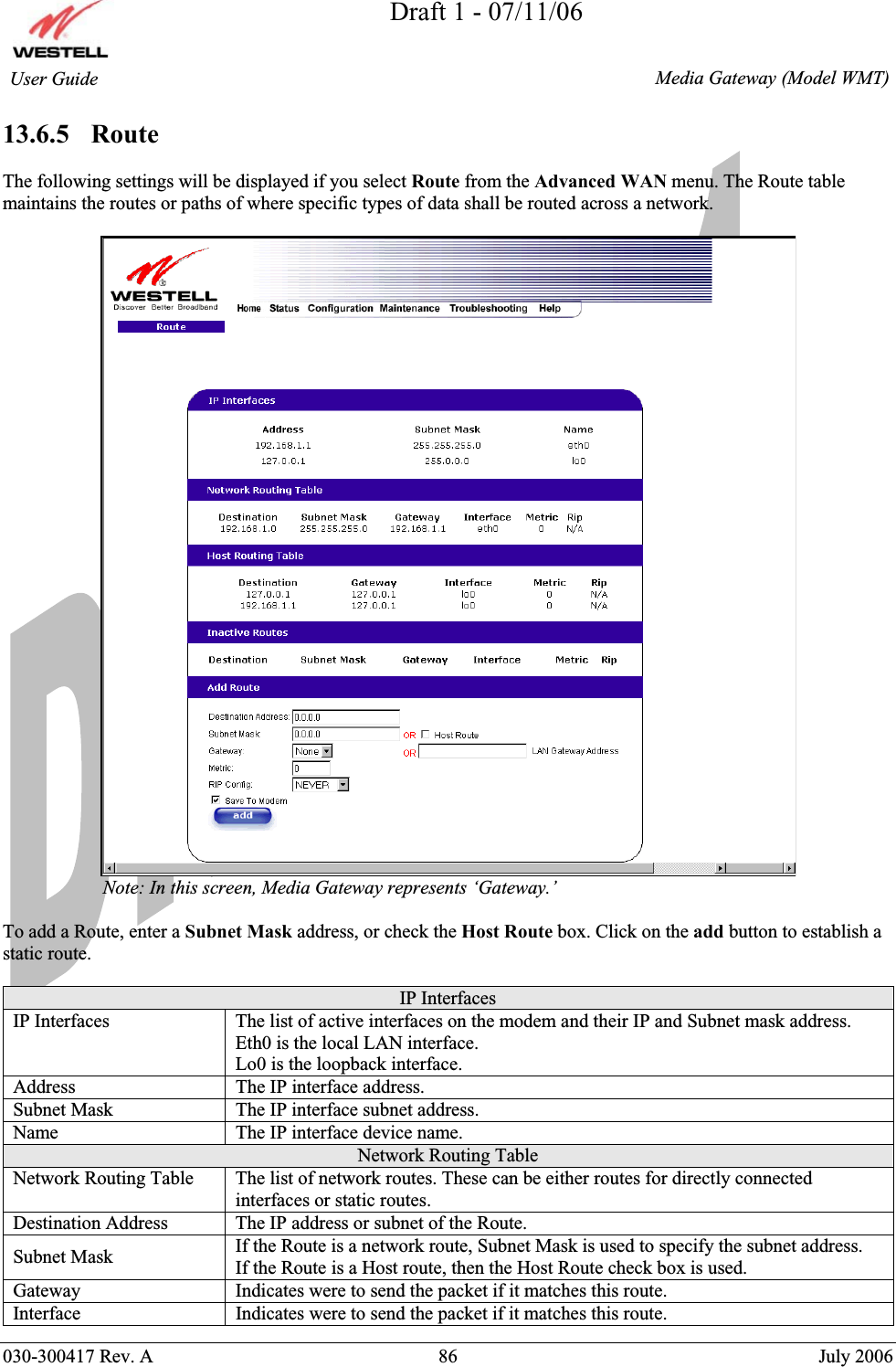 Draft 1 - 07/11/06030-300417 Rev. A  86  July 2006  Media Gateway (Model WMT) User Guide 13.6.5   Route The following settings will be displayed if you select Route from the Advanced WAN menu. The Route table maintains the routes or paths of where specific types of data shall be routed across a network.                      Note: In this screen, Media Gateway represents ‘Gateway.’  To add a Route, enter a Subnet Mask address, or check the Host Route box. Click on the add button to establish a static route. IP Interfaces IP Interfaces  The list of active interfaces on the modem and their IP and Subnet mask address. Eth0 is the local LAN interface. Lo0 is the loopback interface. Address  The IP interface address. Subnet Mask  The IP interface subnet address. Name  The IP interface device name. Network Routing Table Network Routing Table  The list of network routes. These can be either routes for directly connected interfaces or static routes. Destination Address  The IP address or subnet of the Route. Subnet Mask  If the Route is a network route, Subnet Mask is used to specify the subnet address. If the Route is a Host route, then the Host Route check box is used. Gateway  Indicates were to send the packet if it matches this route. Interface  Indicates were to send the packet if it matches this route. 