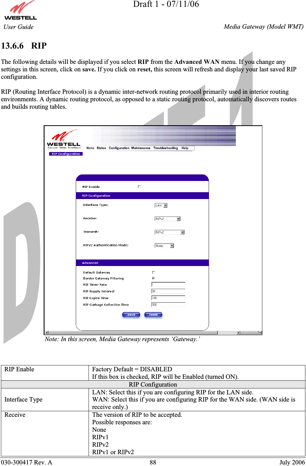 Draft 1 - 07/11/06030-300417 Rev. A  88  July 2006  Media Gateway (Model WMT) User Guide 13.6.6   RIP The following details will be displayed if you select RIP from the Advanced WAN menu. If you change any settings in this screen, click on save. If you click on reset, this screen will refresh and display your last saved RIP configuration. RIP (Routing Interface Protocol) is a dynamic inter-network routing protocol primarily used in interior routing environments. A dynamic routing protocol, as opposed to a static routing protocol, automatically discovers routes and builds routing tables.                            Note: In this screen, Media Gateway represents ‘Gateway.’  RIP Enable  Factory Default = DISABLED If this box is checked, RIP will be Enabled (turned ON). RIP Configuration Interface Type LAN: Select this if you are configuring RIP for the LAN side. WAN: Select this if you are configuring RIP for the WAN side. (WAN side is receive only.) Receive  The version of RIP to be accepted. Possible responses are: None RIPv1 RIPv2 RIPv1 or RIPv2 