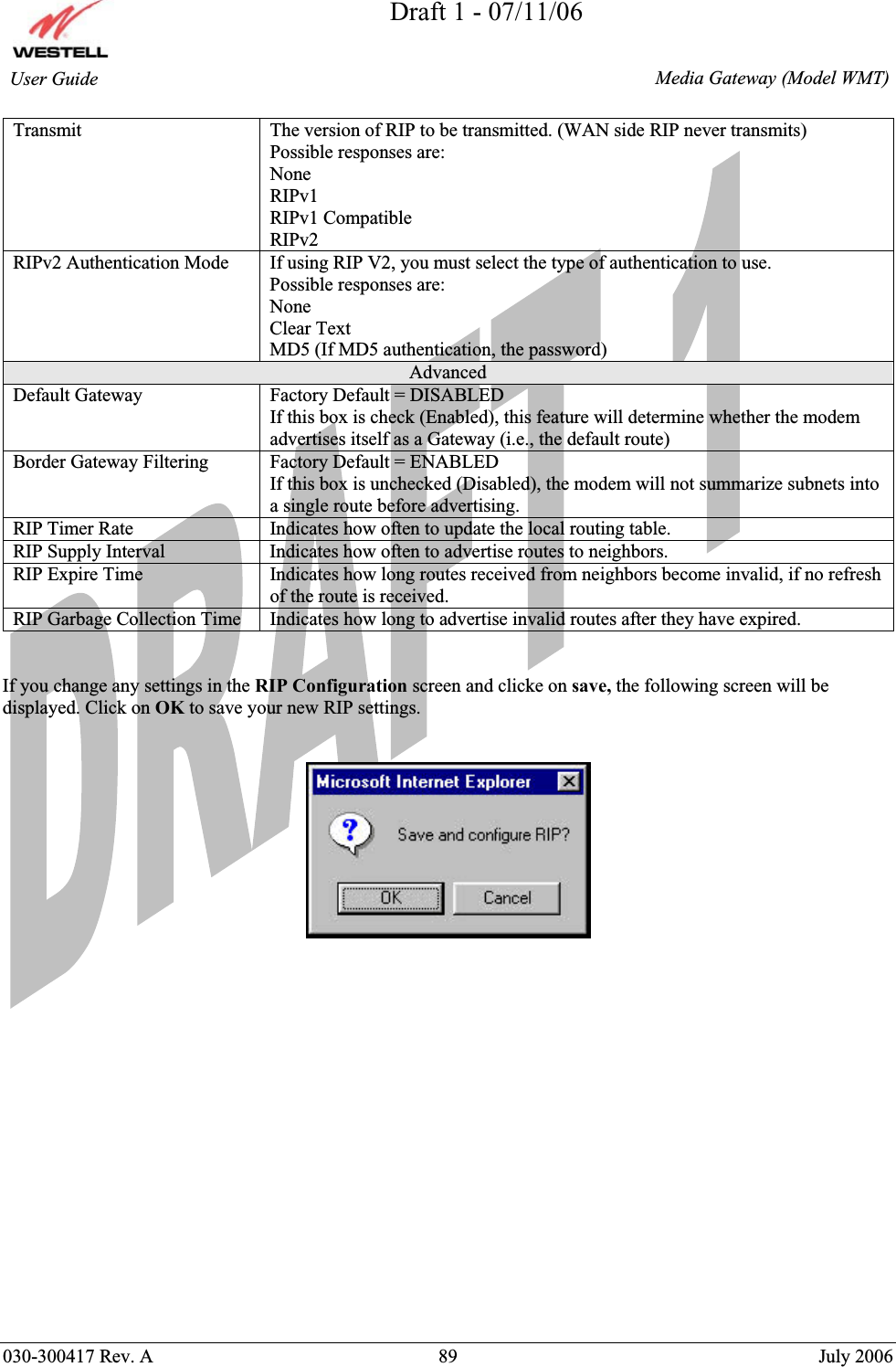 Draft 1 - 07/11/06030-300417 Rev. A  89  July 2006  Media Gateway (Model WMT) User Guide Transmit  The version of RIP to be transmitted. (WAN side RIP never transmits) Possible responses are: None RIPv1 RIPv1 Compatible RIPv2 RIPv2 Authentication Mode  If using RIP V2, you must select the type of authentication to use. Possible responses are: None Clear Text MD5 (If MD5 authentication, the password)  Advanced Default Gateway  Factory Default = DISABLED If this box is check (Enabled), this feature will determine whether the modem advertises itself as a Gateway (i.e., the default route) Border Gateway Filtering  Factory Default = ENABLED If this box is unchecked (Disabled), the modem will not summarize subnets into a single route before advertising. RIP Timer Rate  Indicates how often to update the local routing table. RIP Supply Interval  Indicates how often to advertise routes to neighbors. RIP Expire Time  Indicates how long routes received from neighbors become invalid, if no refresh of the route is received. RIP Garbage Collection Time  Indicates how long to advertise invalid routes after they have expired. If you change any settings in the RIP Configuration screen and clicke on save, the following screen will be displayed. Click on OK to save your new RIP settings. 