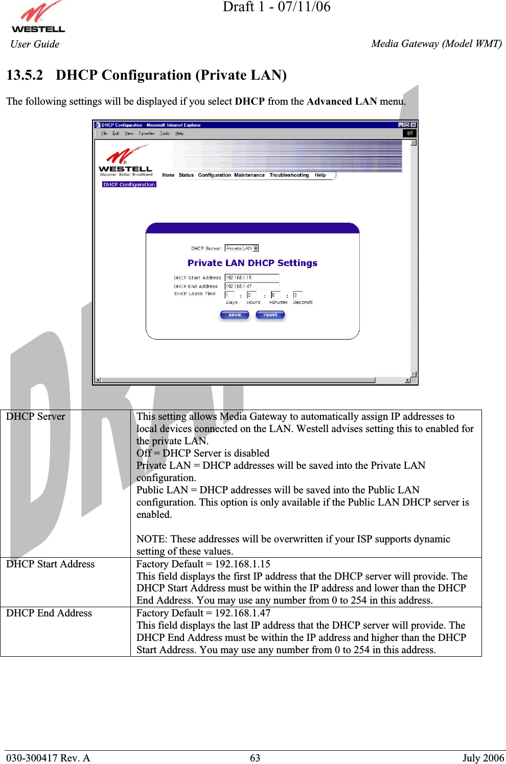 Draft 1 - 07/11/06030-300417 Rev. A  63  July 2006  Media Gateway (Model WMT) User Guide 13.5.2   DHCP Configuration (Private LAN) The following settings will be displayed if you select DHCP from the Advanced LAN menu. DHCP Server  This setting allows Media Gateway to automatically assign IP addresses to local devices connected on the LAN. Westell advises setting this to enabled for the private LAN. Off = DHCP Server is disabled Private LAN = DHCP addresses will be saved into the Private LAN configuration. Public LAN = DHCP addresses will be saved into the Public LAN configuration. This option is only available if the Public LAN DHCP server is enabled.  NOTE: These addresses will be overwritten if your ISP supports dynamic setting of these values. DHCP Start Address  Factory Default = 192.168.1.15 This field displays the first IP address that the DHCP server will provide. The DHCP Start Address must be within the IP address and lower than the DHCP End Address. You may use any number from 0 to 254 in this address. DHCP End Address  Factory Default = 192.168.1.47 This field displays the last IP address that the DHCP server will provide. The DHCP End Address must be within the IP address and higher than the DHCP Start Address. You may use any number from 0 to 254 in this address. 