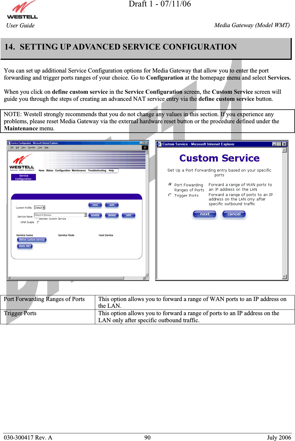 Draft 1 - 07/11/06030-300417 Rev. A  90  July 2006  Media Gateway (Model WMT) User Guide 14.  SETTING UP ADVANCED SERVICE CONFIGURATION You can set up additional Service Configuration options for Media Gateway that allow you to enter the port forwarding and trigger ports ranges of your choice. Go to Configuration at the homepage menu and select Services.When you click on define custom service in the Service Configuration screen, the Custom Service screen will guide you through the steps of creating an advanced NAT service entry via the define custom service button. NOTE: Westell strongly recommends that you do not change any values in this section. If you experience any problems, please reset Media Gateway via the external hardware reset button or the procedure defined under the Maintenance menu.Port Forwarding Ranges of Ports  This option allows you to forward a range of WAN ports to an IP address on the LAN. Trigger Ports  This option allows you to forward a range of ports to an IP address on the LAN only after specific outbound traffic. 