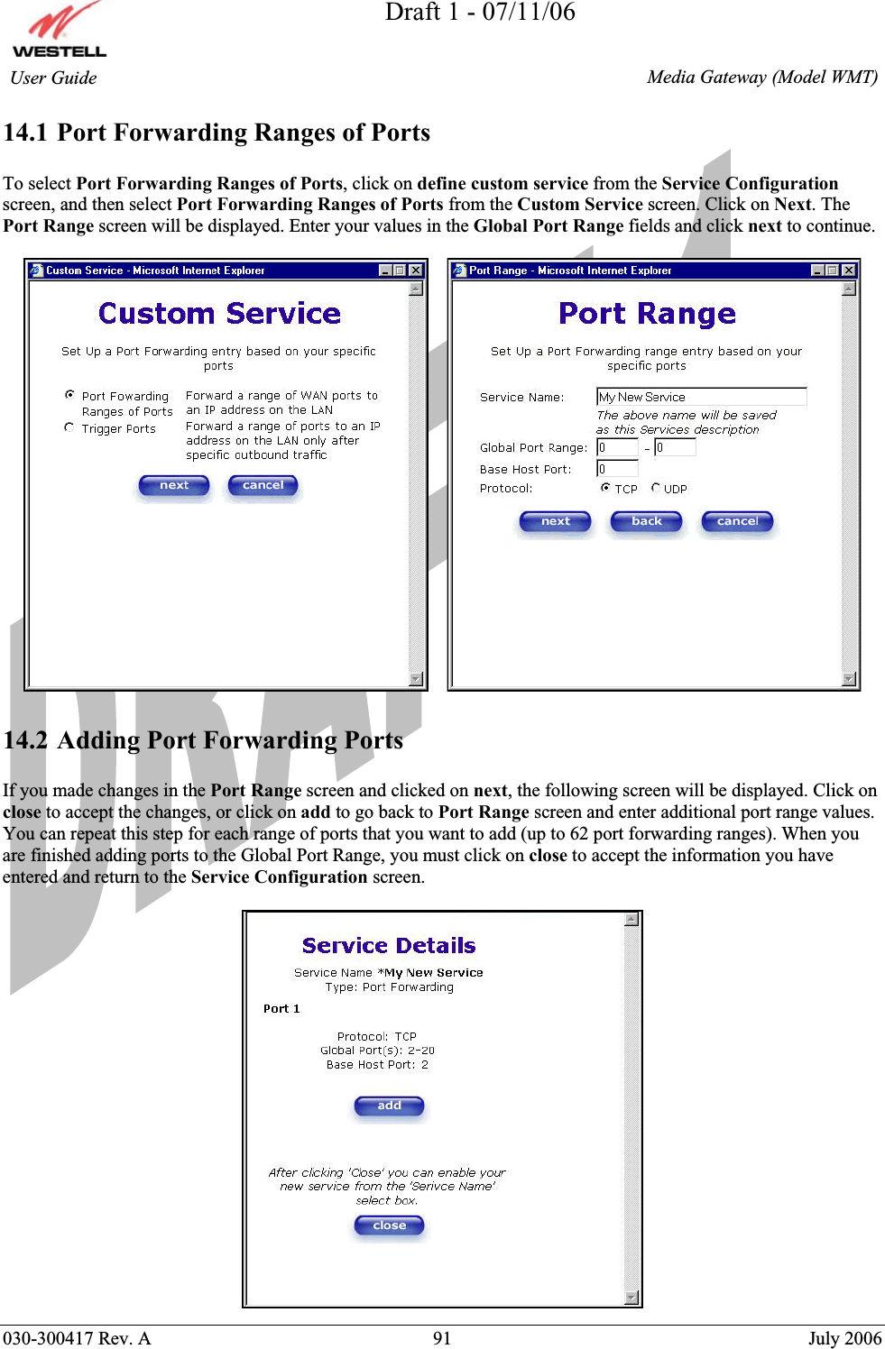 Draft 1 - 07/11/06030-300417 Rev. A  91  July 2006  Media Gateway (Model WMT) User Guide 14.1 Port Forwarding Ranges of Ports To select Port Forwarding Ranges of Ports, click on define custom service from the Service Configurationscreen, and then select Port Forwarding Ranges of Ports from the Custom Service screen. Click on Next. The Port Range screen will be displayed. Enter your values in the Global Port Range fields and click next to continue. 14.2 Adding Port Forwarding Ports If you made changes in the Port Range screen and clicked on next, the following screen will be displayed. Click on close to accept the changes, or click on add to go back to Port Range screen and enter additional port range values. You can repeat this step for each range of ports that you want to add (up to 62 port forwarding ranges). When you are finished adding ports to the Global Port Range, you must click on close to accept the information you have entered and return to the Service Configuration screen. 