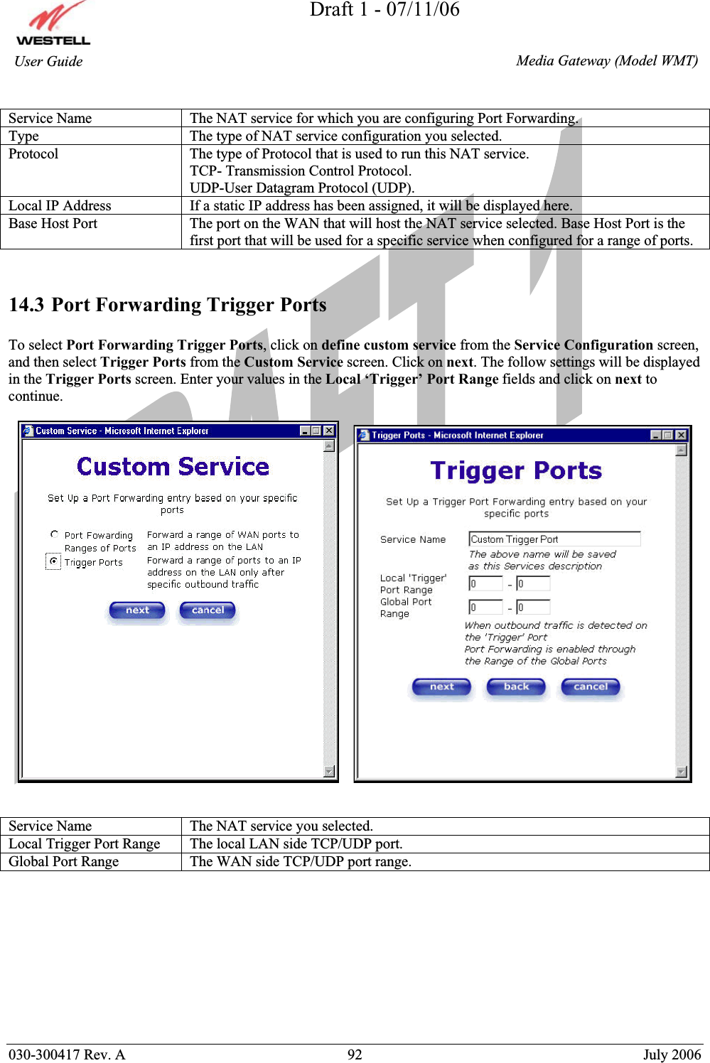 Draft 1 - 07/11/06030-300417 Rev. A  92  July 2006  Media Gateway (Model WMT) User Guide Service Name  The NAT service for which you are configuring Port Forwarding. Type  The type of NAT service configuration you selected. Protocol  The type of Protocol that is used to run this NAT service. TCP- Transmission Control Protocol. UDP-User Datagram Protocol (UDP). Local IP Address  If a static IP address has been assigned, it will be displayed here. Base Host Port  The port on the WAN that will host the NAT service selected. Base Host Port is the first port that will be used for a specific service when configured for a range of ports. 14.3 Port Forwarding Trigger Ports To select Port Forwarding Trigger Ports, click on define custom service from the Service Configuration screen, and then select Trigger Ports from the Custom Service screen. Click on next. The follow settings will be displayed in the Trigger Ports screen. Enter your values in the Local ‘Trigger’ Port Range fields and click on next to continue. Service Name  The NAT service you selected. Local Trigger Port Range  The local LAN side TCP/UDP port. Global Port Range  The WAN side TCP/UDP port range. 