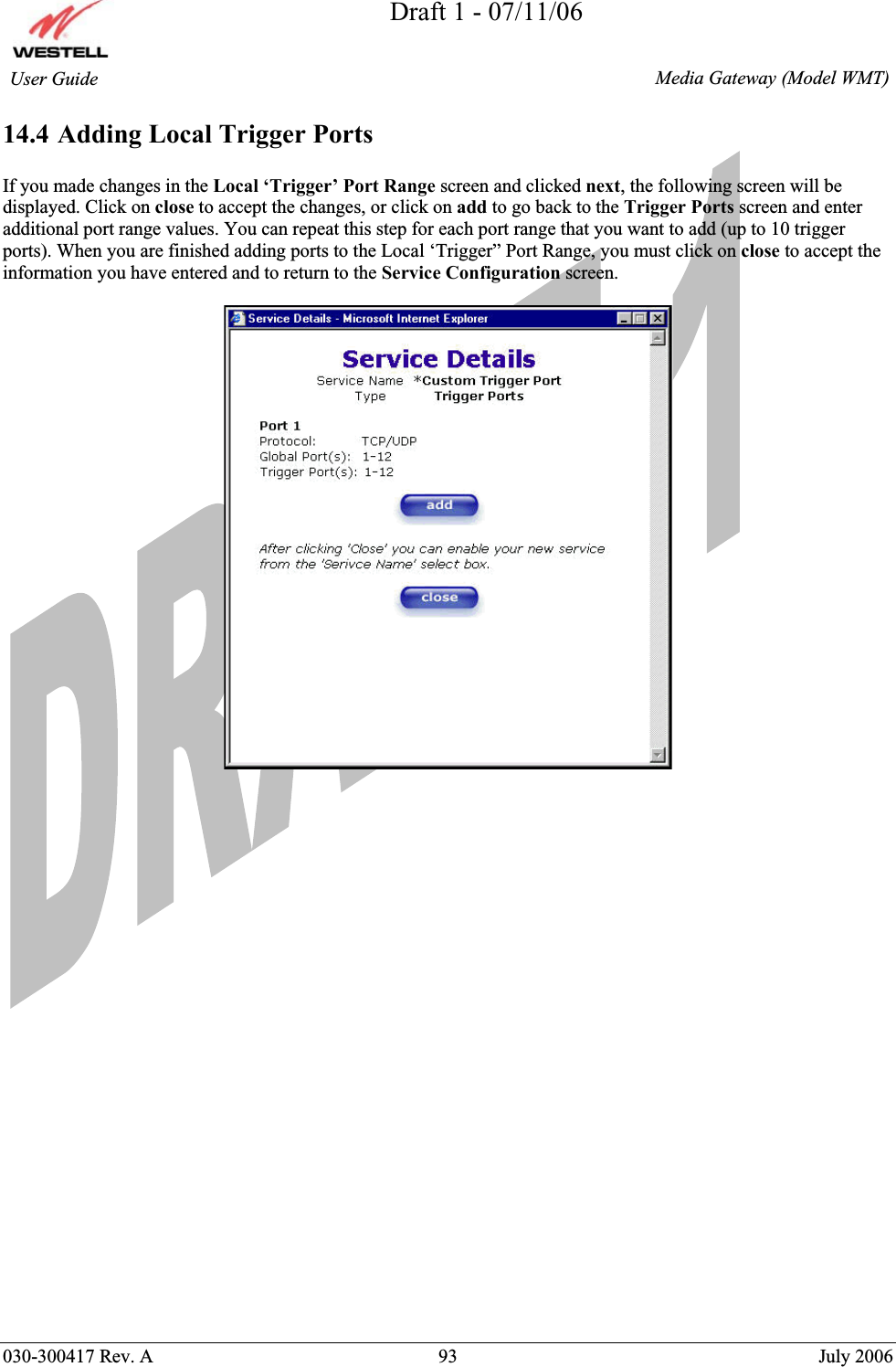 Draft 1 - 07/11/06030-300417 Rev. A  93  July 2006  Media Gateway (Model WMT) User Guide 14.4 Adding Local Trigger Ports If you made changes in the Local ‘Trigger’ Port Range screen and clicked next, the following screen will be displayed. Click on close to accept the changes, or click on add to go back to the Trigger Ports screen and enter additional port range values. You can repeat this step for each port range that you want to add (up to 10 trigger ports). When you are finished adding ports to the Local ‘Trigger” Port Range, you must click on close to accept the information you have entered and to return to the Service Configuration screen. 