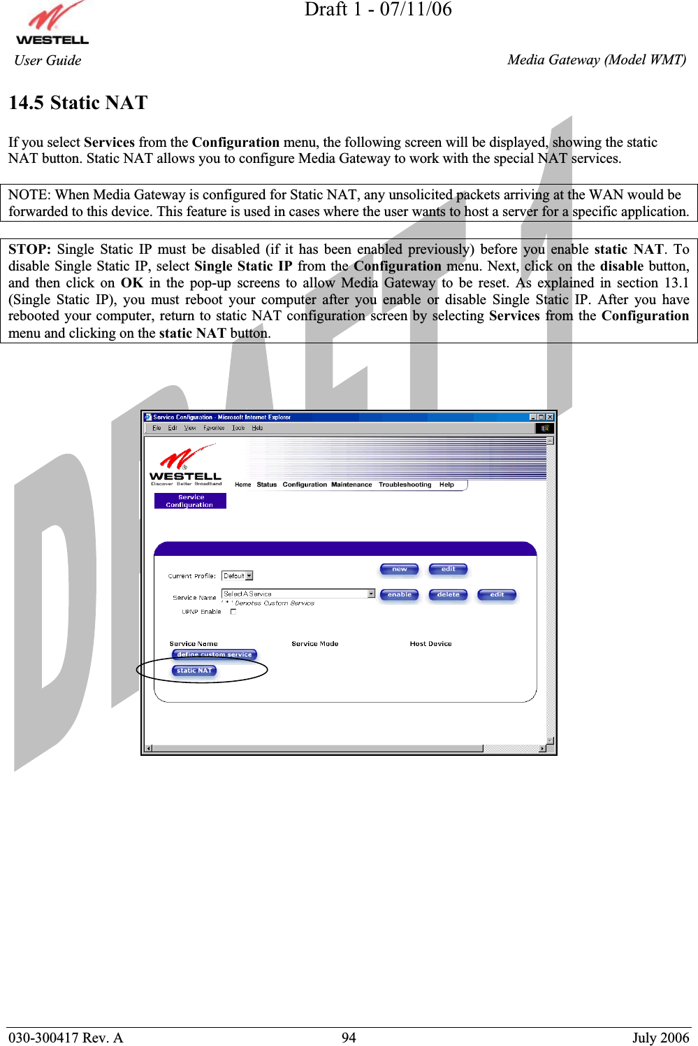 Draft 1 - 07/11/06030-300417 Rev. A  94  July 2006  Media Gateway (Model WMT) User Guide 14.5 Static NATIf you select Services from the Configuration menu, the following screen will be displayed, showing the static NAT button. Static NAT allows you to configure Media Gateway to work with the special NAT services. NOTE: When Media Gateway is configured for Static NAT, any unsolicited packets arriving at the WAN would be forwarded to this device. This feature is used in cases where the user wants to host a server for a specific application.  STOP: Single Static IP must be disabled (if it has been enabled previously) before you enable static NAT. To disable Single Static IP, select Single Static IP from the Configuration menu. Next, click on the disable button, and then click on OK in the pop-up screens to allow Media Gateway to be reset. As explained in section 13.1 (Single Static IP), you must reboot your computer after you enable or disable Single Static IP. After you have rebooted your computer, return to static NAT configuration screen by selecting Services from the Configurationmenu and clicking on the static NAT button.