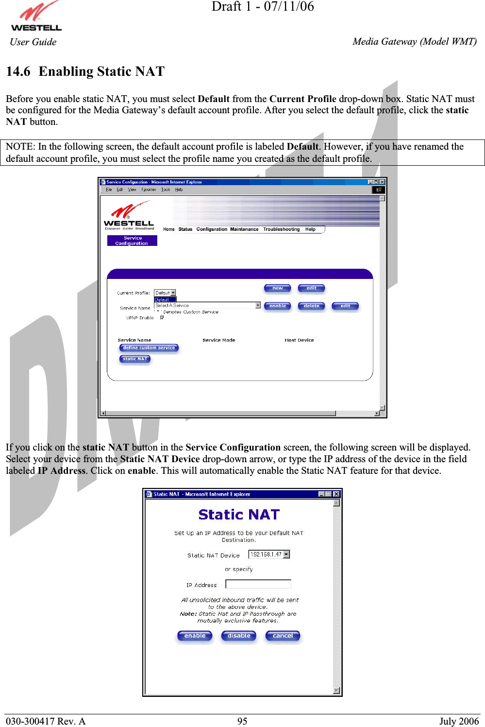 Draft 1 - 07/11/06030-300417 Rev. A  95  July 2006  Media Gateway (Model WMT) User Guide 14.6  Enabling Static NAT Before you enable static NAT, you must select Default from the Current Profile drop-down box. Static NAT must be configured for the Media Gateway’s default account profile. After you select the default profile, click the staticNAT button. NOTE: In the following screen, the default account profile is labeled Default. However, if you have renamed the default account profile, you must select the profile name you created as the default profile. If you click on the static NAT button in the Service Configuration screen, the following screen will be displayed. Select your device from the Static NAT Device drop-down arrow, or type the IP address of the device in the field labeled IP Address. Click on enable. This will automatically enable the Static NAT feature for that device.  