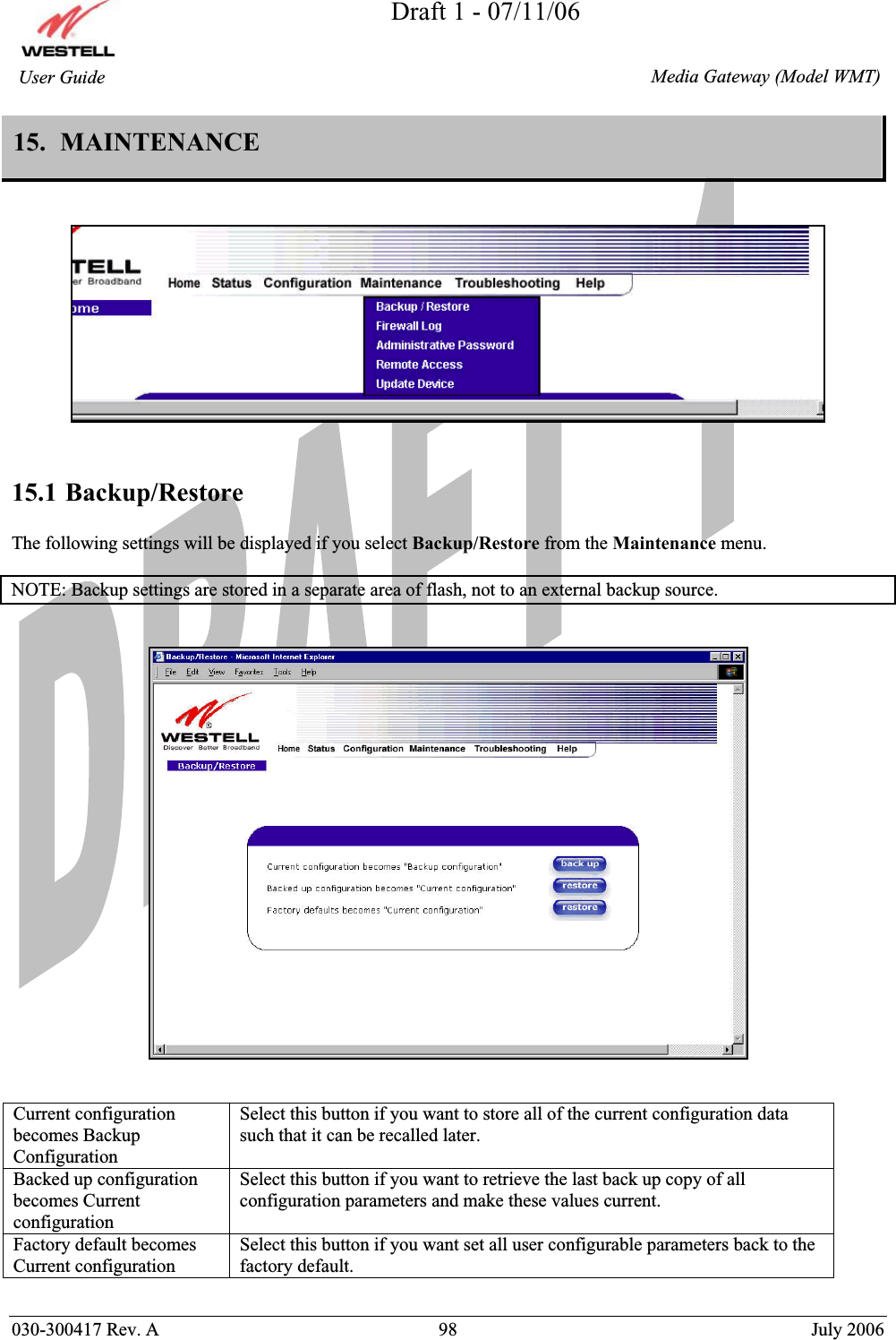 Draft 1 - 07/11/06030-300417 Rev. A  98  July 2006  Media Gateway (Model WMT) User Guide 15.  MAINTENANCE15.1 Backup/RestoreThe following settings will be displayed if you select Backup/Restore from the Maintenance menu.  NOTE: Backup settings are stored in a separate area of flash, not to an external backup source. Current configuration becomes Backup Configuration Select this button if you want to store all of the current configuration data such that it can be recalled later. Backed up configuration becomes Current configuration Select this button if you want to retrieve the last back up copy of all configuration parameters and make these values current. Factory default becomes Current configuration Select this button if you want set all user configurable parameters back to the factory default. 