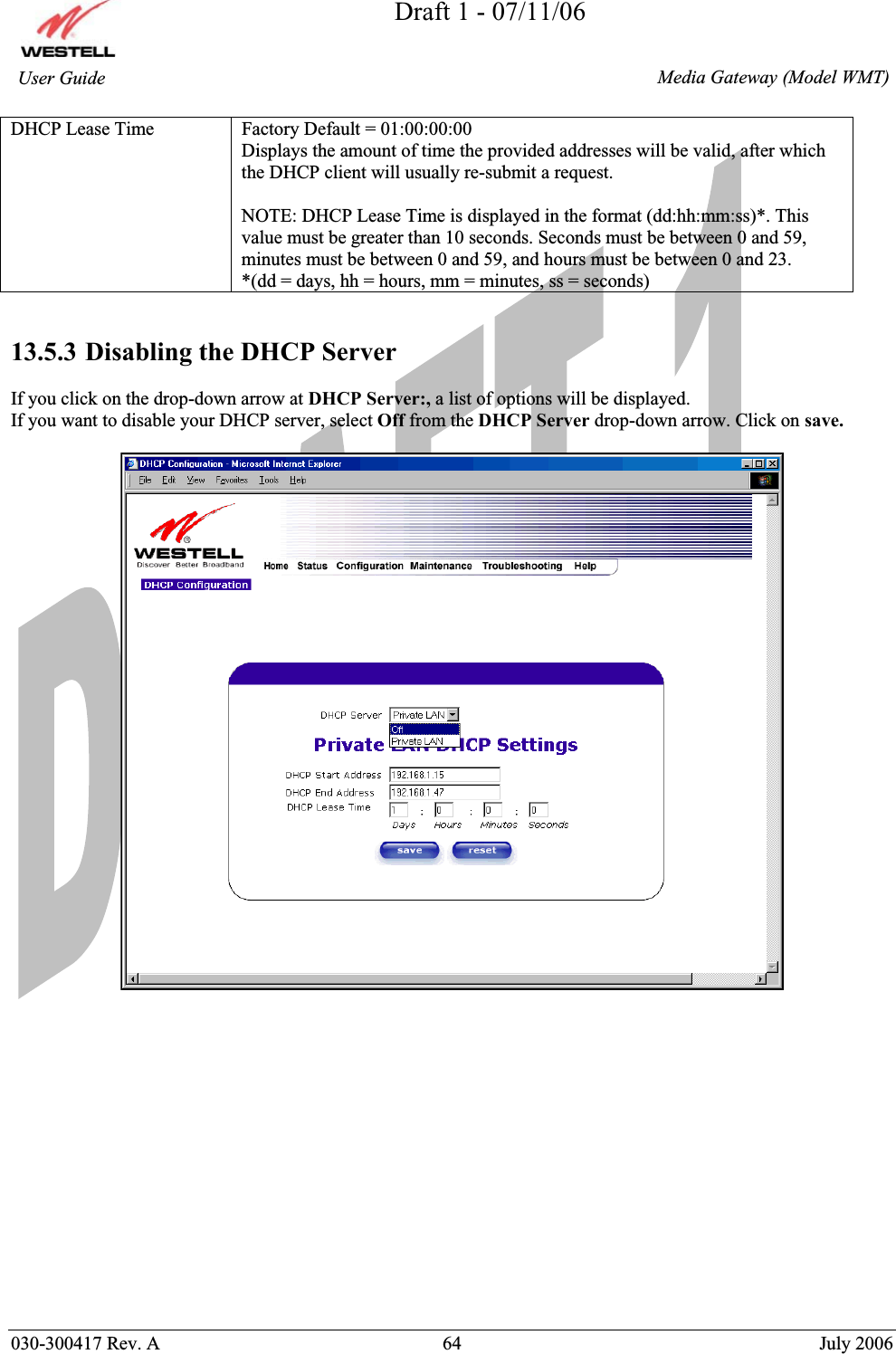 Draft 1 - 07/11/06030-300417 Rev. A  64  July 2006  Media Gateway (Model WMT) User Guide DHCP Lease Time  Factory Default = 01:00:00:00  Displays the amount of time the provided addresses will be valid, after which the DHCP client will usually re-submit a request. NOTE: DHCP Lease Time is displayed in the format (dd:hh:mm:ss)*. This value must be greater than 10 seconds. Seconds must be between 0 and 59, minutes must be between 0 and 59, and hours must be between 0 and 23. *(dd = days, hh = hours, mm = minutes, ss = seconds)   13.5.3 Disabling the DHCP Server If you click on the drop-down arrow at DHCP Server:, a list of options will be displayed. If you want to disable your DHCP server, select Off from the DHCP Server drop-down arrow. Click on save.