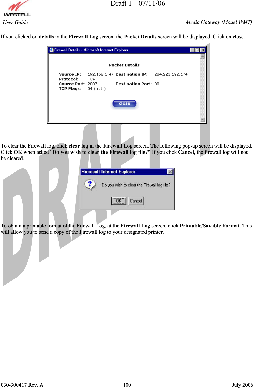 Draft 1 - 07/11/06030-300417 Rev. A  100  July 2006  Media Gateway (Model WMT) User Guide If you clicked on details in the Firewall Log screen, the Packet Details screen will be displayed. Click on close.To clear the Firewall log, click clear log in the Firewall Log screen. The following pop-up screen will be displayed. Click OK when asked “Do you wish to clear the Firewall log file?” If you click Cancel, the firewall log will not be cleared.To obtain a printable format of the Firewall Log, at the Firewall Log screen, click Printable/Savable Format. This will allow you to send a copy of the Firewall log to your designated printer. 